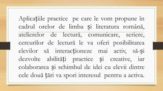Aplicațiile practice pe care le vom propune în
cadrul orelor de limba și literatura română,
atelierelor de lectură, comunicare, scriere,
cercurilor de lectură le va oferi posibilitatea
elevilor să interacționeze mai activ, să-și
dezvolte abilități practice și creative, iar
colaborarea și schimbul de idei cu elevii dintre
cele două țări va spori interesul pentru a activa.
 