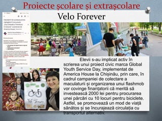 Proiecte școlare și extrașcolare
Velo Forever
Elevii s-au implicat activ în
scrierea unui proiect civic marca Global
Youth Service Day, implementat de
America House la Chișinău, prin care, în
cadrul campaniei de colectare a
maculaturii și organizarea unui flashmob
vor covinge finanțatorii că merită să
investească 2000 lei pentru procurarea
unei părcări cu 10 locuri pentru biciclete.
Astfel, se promovează un mod de viață
sănătos și se încurajează circulația cu
transportul alternativ.
 