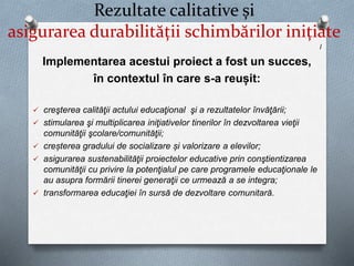 Rezultate calitative și
asigurarea durabilității schimbărilor inițiate
l
Implementarea acestui proiect a fost un succes,
în contextul în care s-a reușit:
 creşterea calităţii actului educaţional şi a rezultatelor învăţării;
 stimularea şi multiplicarea iniţiativelor tinerilor în dezvoltarea vieţii
comunităţii şcolare/comunităţii;
 creșterea gradului de socializare și valorizare a elevilor;
 asigurarea sustenabilităţii proiectelor educative prin conştientizarea
comunităţii cu privire la potenţialul pe care programele educaţionale le
au asupra formării tinerei generaţii ce urmează a se integra;
 transformarea educaţiei în sursă de dezvoltare comunitară.
 