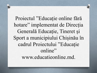 Proiectul ”Educație online fără
hotare” implementat de Direcția
Generală Educație, Tineret și
Sport a municipiului Chișinău în
cadrul Proiectului ”Educație
online”
www.educatieonline.md.
 