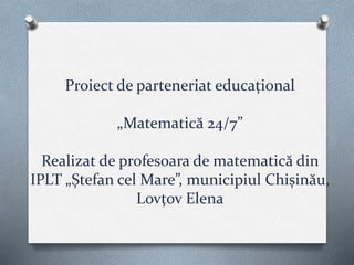 Proiect de parteneriat educațional
„Matematică 24/7”
Realizat de profesoara de matematică din
IPLT „Ștefan cel Mare”, municipiul Chișinău,
Lovțov Elena
 