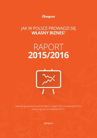 JAK W POLSCE PROWADZI SIĘ
WŁASNY BIZNES?
EDYCJA VI
Nastroje gospodarcze wśród mikro- i małych firm w II połowie 2015 r.
oraz prognozy na I połowę 2016 r.
RAPORT
2015/2016
 