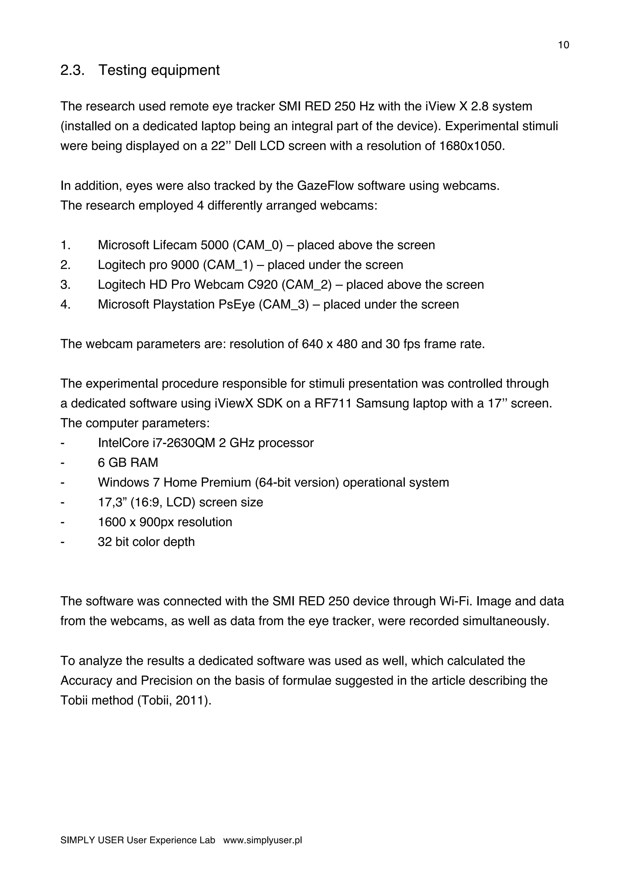 10
SIMPLY USER User Experience Lab www.simplyuser.pl
2.3. Testing equipment
The research used remote eye tracker SMI RED 250 Hz with the iView X 2.8 system
(installed on a dedicated laptop being an integral part of the device). Experimental stimuli
were being displayed on a 22’’ Dell LCD screen with a resolution of 1680x1050.
In addition, eyes were also tracked by the GazeFlow software using webcams.
The research employed 4 differently arranged webcams:
1. Microsoft Lifecam 5000 (CAM_0) – placed above the screen
2. Logitech pro 9000 (CAM_1) – placed under the screen
3. Logitech HD Pro Webcam C920 (CAM_2) – placed above the screen
4. Microsoft Playstation PsEye (CAM_3) – placed under the screen
The webcam parameters are: resolution of 640 x 480 and 30 fps frame rate.
The experimental procedure responsible for stimuli presentation was controlled through
a dedicated software using iViewX SDK on a RF711 Samsung laptop with a 17’’ screen.
The computer parameters:
- IntelCore i7-2630QM 2 GHz processor
- 6 GB RAM
- Windows 7 Home Premium (64-bit version) operational system
- 17,3” (16:9, LCD) screen size
- 1600 x 900px resolution
- 32 bit color depth
The software was connected with the SMI RED 250 device through Wi-Fi. Image and data
from the webcams, as well as data from the eye tracker, were recorded simultaneously.
To analyze the results a dedicated software was used as well, which calculated the
Accuracy and Precision on the basis of formulae suggested in the article describing the
Tobii method (Tobii, 2011).
 