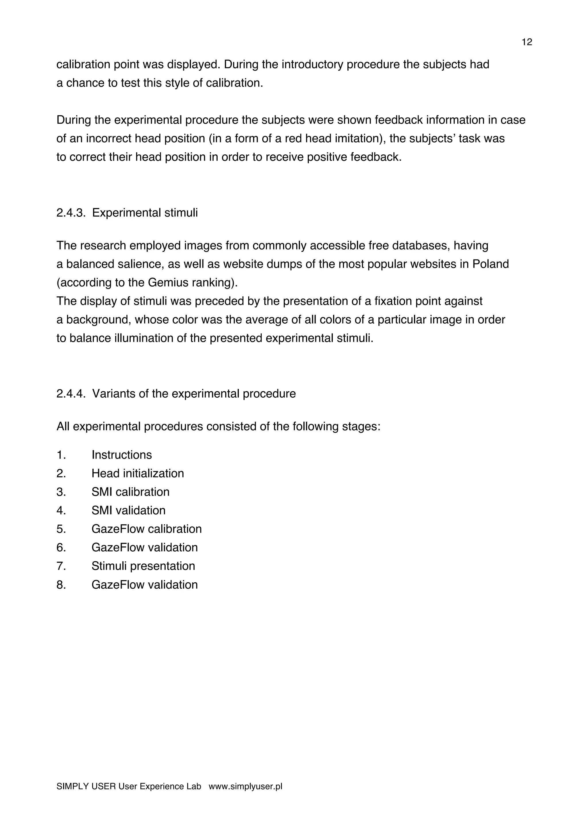 12
SIMPLY USER User Experience Lab www.simplyuser.pl
calibration point was displayed. During the introductory procedure the subjects had
a chance to test this style of calibration.
During the experimental procedure the subjects were shown feedback information in case
of an incorrect head position (in a form of a red head imitation), the subjects’ task was
to correct their head position in order to receive positive feedback.
2.4.3. Experimental stimuli
The research employed images from commonly accessible free databases, having
a balanced salience, as well as website dumps of the most popular websites in Poland
(according to the Gemius ranking).
The display of stimuli was preceded by the presentation of a fixation point against
a background, whose color was the average of all colors of a particular image in order
to balance illumination of the presented experimental stimuli.
2.4.4. Variants of the experimental procedure
All experimental procedures consisted of the following stages:
1. Instructions
2. Head initialization
3. SMI calibration
4. SMI validation
5. GazeFlow calibration
6. GazeFlow validation
7. Stimuli presentation
8. GazeFlow validation
 
