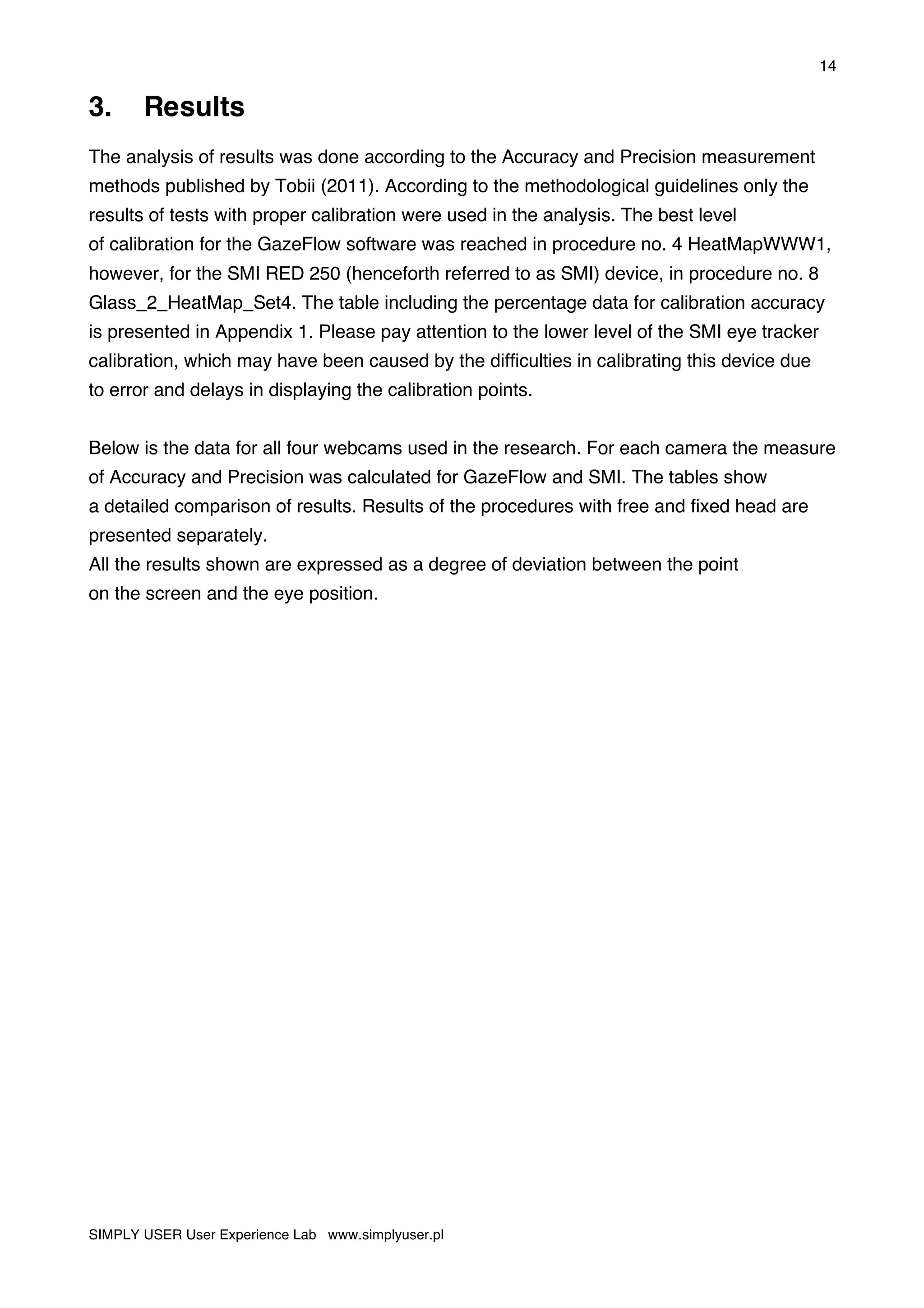 14
SIMPLY USER User Experience Lab www.simplyuser.pl
3. Results
The analysis of results was done according to the Accuracy and Precision measurement
methods published by Tobii (2011). According to the methodological guidelines only the
results of tests with proper calibration were used in the analysis. The best level
of calibration for the GazeFlow software was reached in procedure no. 4 HeatMapWWW1,
however, for the SMI RED 250 (henceforth referred to as SMI) device, in procedure no. 8
Glass_2_HeatMap_Set4. The table including the percentage data for calibration accuracy
is presented in Appendix 1. Please pay attention to the lower level of the SMI eye tracker
calibration, which may have been caused by the difficulties in calibrating this device due
to error and delays in displaying the calibration points.
Below is the data for all four webcams used in the research. For each camera the measure
of Accuracy and Precision was calculated for GazeFlow and SMI. The tables show
a detailed comparison of results. Results of the procedures with free and fixed head are
presented separately.
All the results shown are expressed as a degree of deviation between the point
on the screen and the eye position.
 