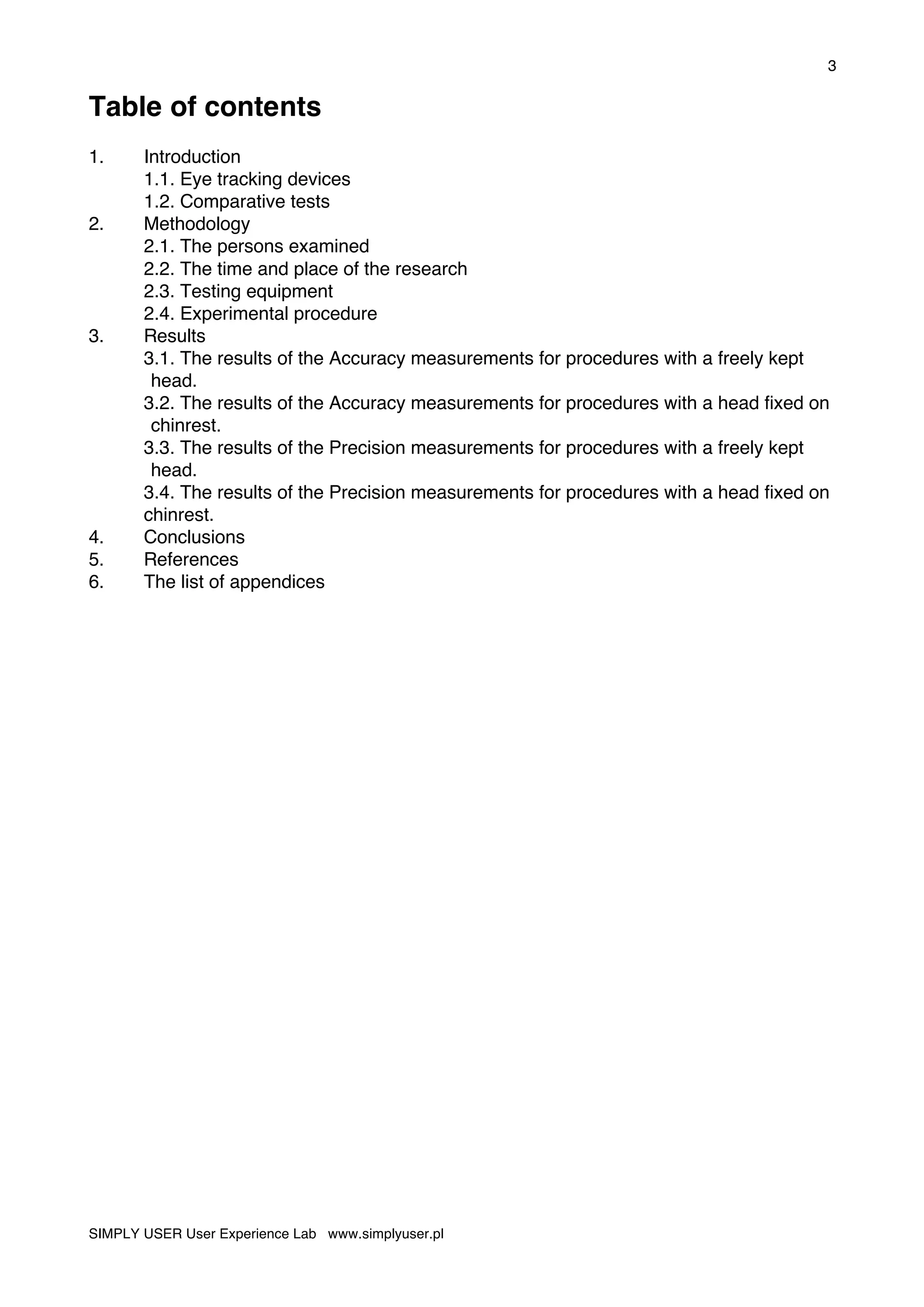 3
SIMPLY USER User Experience Lab www.simplyuser.pl
Table of contents
1. Introduction
1.1. Eye tracking devices
1.2. Comparative tests
2. Methodology
2.1. The persons examined
2.2. The time and place of the research
2.3. Testing equipment
2.4. Experimental procedure
3. Results
3.1. The results of the Accuracy measurements for procedures with a freely kept
head.
3.2. The results of the Accuracy measurements for procedures with a head fixed on
chinrest.
3.3. The results of the Precision measurements for procedures with a freely kept
head.
3.4. The results of the Precision measurements for procedures with a head fixed on
chinrest.
4. Conclusions
5. References
6. The list of appendices
 