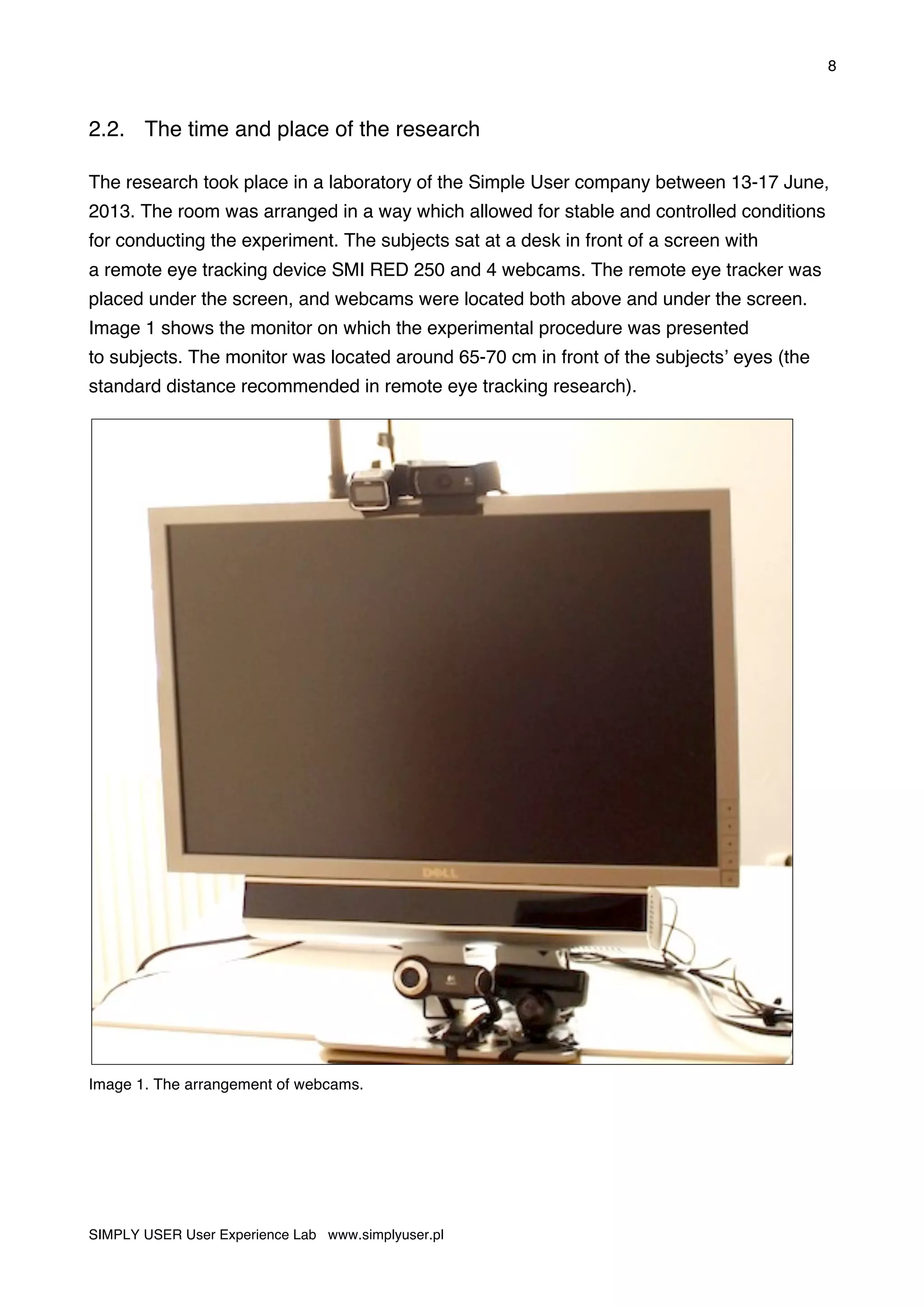8
SIMPLY USER User Experience Lab www.simplyuser.pl
2.2. The time and place of the research
The research took place in a laboratory of the Simple User company between 13-17 June,
2013. The room was arranged in a way which allowed for stable and controlled conditions
for conducting the experiment. The subjects sat at a desk in front of a screen with
a remote eye tracking device SMI RED 250 and 4 webcams. The remote eye tracker was
placed under the screen, and webcams were located both above and under the screen.
Image 1 shows the monitor on which the experimental procedure was presented
to subjects. The monitor was located around 65-70 cm in front of the subjects’ eyes (the
standard distance recommended in remote eye tracking research).
Image 1. The arrangement of webcams.
 
