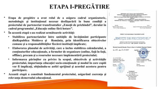 ETAPA I-PREGĂTIRE
• Etapa de pregătire a avut rolul de a asigura cadrul organizatoric,
metodologic i institu ional necesar desfă urării în bune condi ii a
ș ț ș ț
proiectului de parteneriat transfrontalier „Emo ii de prichindel”, derulat în
ț
cadrul programului „Educa ie online fără hotare”.
ț
• În această etapă s-au realizat următoarele activită i:
ț
• Stabilirea parteneriatelor între unită ile de învă ământ participante
ț ț
dinRepublica Moldova i
ș România, prin identificarea obiectivelor
comune i a responsabilită ilor fiecărei institu ii implicate;
ș ț ț
• Elaborarea planului de activită i, care a inclus stabilirea calendarului, a
ț
con inuturilor educa ionale, a formelor de organizare (online, fa ă în fa ă,
ț ț ț ț
offline), precum i a resurselor necesare implementării proiectului;
ș
• Informarea părin ilor cu privire la scopul, obiectivele i activită ile
ț ș ț
proiectului, importan a educa iei socio-emo ionale i modul în care copiii
ț ț ț ș
vor fi implica i, ob inându-se astfel sprijinul i acordul acestora pentru
ț ț ș
participare.
• Această etapă a constituit fundamentul proiectului, asigurând coeren a i
ț ș
relevan a demersului educa ional.
ț ț
 