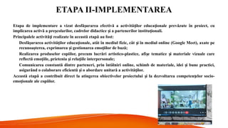 ETAPA II-IMPLEMENTAREA
Etapa de implementare a vizat desfă urarea efectivă a activită ilor educa ionale prevăzute în proiect, cu
ș ț ț
implicarea activă a pre colarilor, cadrelor didactice i a partenerilor institu ionali.
ș ș ț
Principalele activită i realizate în această etapă au fost:
ț
Desfă urarea activită ilor educa ionale, atât în mediul fizic, cât i în mediul online (Google Meet), axate pe
ș ț ț ș
recunoa terea, exprimarea i gestionarea emo iilor de bază;
ș ș ț
Realizarea produselor copiilor, precum lucrări artistico-plastice, afi e tematice i materiale vizuale care
ș ș
reflectă emo iile, prietenia i rela iile interpersonale;
ț ș ț
Comunicarea constantă dintre parteneri, prin întâlniri online, schimb de materiale, idei i bune practici,
ș
asigurând o colaborare eficientă i o abordare unitară a activită ilor.
ș ț
Această etapă a contribuit direct la atingerea obiectivelor proiectului i la dezvoltarea competen elor socio-
ș ț
emo ionale ale copiilor.
ț
 