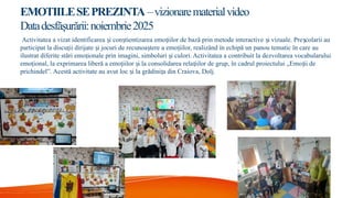 EMOTIILESEPREZINTA –vizionarematerialvideo
Datadesfăşurării:noiembrie2025
Activitatea a vizat identificarea i con tientizarea emo iilor de bază prin metode interactive i vizuale. Pre colarii au
ș ș ț ș ș
participat la discu ii dirijate i jocuri de recunoa tere a emo iilor, realizând în echipă un panou tematic în care au
ț ș ș ț
ilustrat diferite stări emo ionale prin imagini, simboluri i culori. Activitatea a contribuit la dezvoltarea vocabularului
ț ș
emo ional, la exprimarea liberă a emo iilor i la consolidarea rela iilor de grup, în cadrul proiectului „Emo ii de
ț ț ș ț ț
prichindel”. Acestă activitate au avut loc i la grădini a din Craiova, Dolj.
ș ț
 
