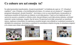 Ce culoare are azi emo ia ta?
ț
În cadrul proiectului transfrontalier „Emo ii de prichindel”, la Grădini a de copii nr. 137 „Paradisul
ț ț
copilăriei”, mun. Chi inău, a fost desfă urată activitatea „Ce culoare are azi emo ia ta?”, integrată în
ș ș ț
programul educa ional „ coala Emo iilor”. Activitatea a avut ca scop identificarea, recunoa terea i
ț Ș ț ș ș
exprimarea emo iilor de bază prin joc didactic i activită i practice. Copiii au fost implica i activ în
ț ș ț ț
sarcini de asociere a emo iilor cu diferite culori, discu ii dirijate i activită i artistico-plastice, utilizând
ț ț ș ț
materiale variate (cartona e, imagini, fi e de lucru). Pe parcursul activită ii, pre colarii au manifestat
ș ș ț ș
interes, implicare i deschidere în exprimarea emo iilor proprii, dezvoltându- i vocabularul emo ional i
ș ț ș ț ș
abilită ile de comunicare. Activitatea a contribuit la consolidarea rela iilor de grup, la stimularea empatiei
ț ț
i la crearea unui climat educa ional pozitiv.
ș ț
 