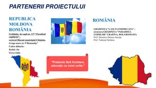 PARTENERII PROIECTULUI
REPUBLICA
MOLDOVA
ROMÂNIA
Grădini a de copii nr.
ț 137 “Paradisul
copilăriei” ,
sectorul Rîșcani municipiul Chi inău.
ș
Grupa mare nr. 9“Romani a”
ț
Cadru didactic:
Kutluk Ala
Groza Sofia
GRĂDINIŢA "CASUTA FERMECATA" -
structura GRĂDINIŢA "PARADISUL
COPIILOR" CRAIOVA, DOLJ ROMANIA
Prof. Dumitriu Denisa-Ancu a
ț
Prof. Tudoran Stefania
"Prietenie fără frontiere,
educa ie cu inimi unite."
ț
ROMÂNIA
 