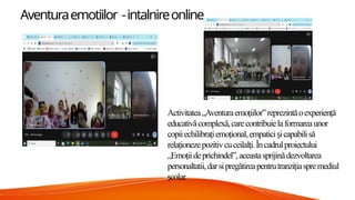 Aventuraemotiilor -intalnireonline
Activitatea„Aventuraemoiilor”reprezintăoexperienă
ț ț
educativăcomplexă,carecontribuielaformareaunor
copiiechilibra iemoional,empatici icapabilisă
ț ț ș
rela ionezepozitivcuceilal i.Încadrulproiectului
ț ț
„Emoiideprichindel”,aceastasprijinădezvoltarea
ț
personaltatii,darsipregătireapentrutranzi iaspremediul
ț
colar.
ș
 