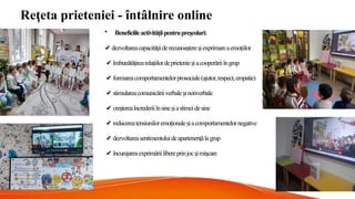 Re eta prieteniei - întâlnire online
ț
• Beneficiileactivită iipentrupre colari:
ț ș
✔️dezvoltareacapacităiiderecunoa tere iexprimareaemoiilor
ț ș ș ț
✔️îmbunătăirearelaiilordeprietenie iacooperăriiîngrup
ț ț ș
✔️formareacomportamentelorprosociale(ajutor,respect,empatie)
✔️stimulareacomunicăriiverbale inonverbale
ș
✔️cre tereaîncrederiiînsine iastimeidesine
ș ș
✔️reducereatensiuniloremoionale iacomportamentelornegative
ț ș
✔️dezvoltareasentimentuluideapartenenălagrup
ț
✔️încurajareaexprimăriilibereprinjoc imi care
ș ș
 