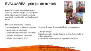 EVALUAREA - prin joc de mimică
Formă de evaluare non-verbală în care
copiii î i exprimă emo ii, idei, situa ii sau
ș ț ț
concepte prin expresii faciale, gesturi i
ș
mi cări ale corpului, fără a utiliza limbajul
ș
verbal.
Prin jocuri de mimică s-a evalua:
🔹 recunoa terea i exprimarea emo iilor
ș ș ț
🔹 creativitatea i imagina ia
ș ț
🔹 capacitatea de comunicare nonverbală
🔹 empatia i inteligen a emo ională
ș ț ț
🔹 aten ia i participarea activă
ț ș
Exemple de jocuri de mimică utilizate pentru evaluare
„Ghice te emo ia”
ș ț
Copilul mimează o emo ie (bucurie, triste e, furie, frică), iar
ț ț
ceilal i o identifică.
ț
👉 Evaluare: recunoa terea i exprimarea emo iilor.
ș ș ț
„Cum mă simt azi?”
Copiii î i exprimă starea emo ională prin mimică.
ș ț
👉 Evaluare: autocunoa tere i climat emo ional.
ș ș ț
 