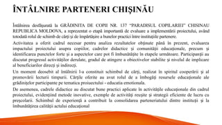 ÎNTÂLNIRE PARTENERI CHI INĂU
Ș
Întâlnirea desfă urată la GRĂDINITA DE COPII NR. 137 “PARADISUL COPILARIEI” CHISINAU
ș
REPUBLICA MOLDOVA, a reprezentat o etapă importantă de evaluare a implementării proiectului, având
totodată rolul de schimb de căr i i de împărtă ire a bunelor practici între institu iile partenere.
ț ș ș ț
Activitatea a oferit cadrul necesar pentru analiza rezultatelor ob inute până în prezent, evaluarea
ț
impactului proiectului asupra copiilor, cadrelor didactice i comunită ii educa ionale, precum i
ș ț ț ș
identificarea punctelor forte i a aspectelor care pot fi îmbunătă ite în etapele următoare. Participan ii au
ș ț ț
discutat progresul activită ilor derulate, gradul de atingere a obiectivelor stabilite i nivelul de implicare
ț ș
al beneficiarilor direc i i indirec i.
ț ș ț
Un moment deosebit al întâlnirii l-a constituit schimbul de căr i, realizat în spiritul cooperării i al
ț ș
promovării lecturii timpurii. Căr ile oferite au avut rolul de a îmbogă i resursele educa ionale ale
ț ț ț
grădini elor participante pe tematica proiuectului - educatia emotionala.
ț
De asemenea, cadrele didactice au discutat bune practici aplicate în activită ile educa ionale din cadrul
ț ț
proiectului, eviden iind metode inovative, exemple de activită i reu ite i strategii eficiente de lucru cu
ț ț ș ș
pre colarii. Schimbul de experien ă a contribuit la consolidarea parteneriatului dintre institu ii i la
ș ț ț ș
îmbunătă irea calită ii actului educa ional
ț ț ț
 