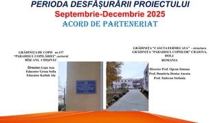 PERIODA DESFĂ URĂRII PROIECTULUI
Ș
Septembrie-Decembrie 2025
ACORD DE PARTENERIAT
GRĂDINIŢA "CASUTA FERMECATA" - structura
GRĂDINIŢA "PARADISUL COPIILOR" CRAIOVA,
DOLJ
ROMANIA
Director Prof. Opran Simona
Prof. Dumitriu Denisa Ancuta
Prof. Tudoran Stefania
GRĂDINI A DE COPII
Ț nr.137
“PARADISUL COPILĂRIEI” ,sectorul
RÎ CANI
Ș , CHI INĂU
Ș
Director Gu u Ana
ț
Educator Groza Sofia
Educator Kutluk Ala
 