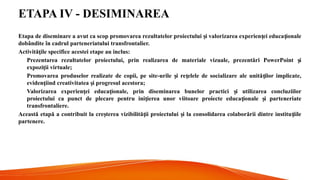 ETAPA IV - DESIMINAREA
Etapa de diseminare a avut ca scop promovarea rezultatelor proiectului i valorizarea experien ei educa ionale
ș ț ț
dobândite în cadrul parteneriatului transfrontalier.
Activită ile specifice acestei etape au inclus:
ț
Prezentarea rezultatelor proiectului, prin realizarea de materiale vizuale, prezentări PowerPoint i
ș
expozi ii virtuale;
ț
Promovarea produselor realizate de copii, pe site-urile i re elele de socializare ale unită ilor implicate,
ș ț ț
eviden iind creativitatea i progresul acestora;
ț ș
Valorizarea experien ei educa ionale, prin diseminarea bunelor practici i utilizarea concluziilor
ț ț ș
proiectului ca punct de plecare pentru ini ierea unor viitoare proiecte educa ionale i parteneriate
ț ț ș
transfrontaliere.
Această etapă a contribuit la cre terea vizibilită ii proiectului i la consolidarea colaborării dintre institu iile
ș ț ș ț
partenere.
 