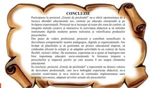 CONCLUZIE
Participarea la proiectul „Emo ii de prichindel” ne-a oferit oportunitatea de a
ț
încerca abordări educa ionale noi, centrate pe educa ia emo ională i pe
ț ț ț ș
învă area experien ială. Proiectul ne-a încurajat să ie im din zona de confort, să
ț ț ș
integrăm metode creative i interactive în activitatea didactică i să utilizăm
ș ș
instrumente digitale moderne pentru realizarea i valorificarea produselor
ș
prescolarilor.
Din punct de vedere profesional, proiectul a contribuit semnificativ la
dezvoltarea competen elor noastre pedagogice, digitale i organiza ionale. Am
ț ș ț
învă at să planificăm i să gestionăm un proiect educa ional etapizat, să
ț ș ț
colaborăm eficient în echipă i să adaptăm activită ile la un context de lucru
ș ț
flexibil, inclusiv online. De asemenea, experien a ne-a ajutat să în elegem mai
ț ț
bine importan a educa iei socio-emo ionale în formarea timpurie a
ț ț ț
prescolarilor i impactul pozitiv pe care aceasta îl are asupra climatului
ș
educa ional.
ț
În concluzie, proiectul „Emo ii de prichindel” a reprezentat un demers valoros
ț
de dezvoltare profesională, care ne-a îmbogă it experien a didactică, ne-a
ț ț
stimulat creativitatea i ne-a motivat să continuăm implementarea unor
ș
activită i inovatoare, adaptate nevoilor actuale ale prescolarilor.
ț
 