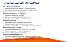 Dimensiuni ale dezvoltării:
1.Dezvoltarea socio-emo ională
ț :
• formarea capacită ii de recunoa tere i exprimare a emo iilor
ț ș ș ț ;
• dezvoltarea empatiei, a respectului fa ă de sine i fa ă de ceilal i
ț ș ț ț ;
• construirea rela iilor pozitive de prietenie
ț ;
2. Dezvoltarea comunicării i a limbajului
ș :
• îmbogă irea vocabularului emo ional
ț ț ;
• exprimarea verbală a trăirilor, gândurilor i nevoilor
ș ;
• participarea activă la dialoguri i activită i de grup
ș ț ;
3. Dezvoltarea cognitivă:
• indentificarea rela iei cauză-efect în apari ia emo iilor
ț ț ț ;
• în elegerea situa iilor sociale i a regulilor de convie uire
ț ț ș ț ;
• stimularea gândirii reflexive i a capacită ii de rezolvare a problemelor
ș ț ;
4. Dezvoltarea creativă i estetică
ș :
• exprimarea emo iilor prin desen, pictura, colaj i joc artistic
ț ș ;
• stimularea imagina iei i a expresivita ii personale
ț ș ț ;
• aprecierea crea iilor proprii i ale colegilor
ț ș ;
5. Dezvoltarea fizica i a motricită ii
ș ț :
• coordonarea mi carilor fine i grosiere prin activită i artisticie i de joc
ș ș ț ș ;
• utilizarea mi cării ca modalitate de eliberare emo ională
ș ț ;
• men inerea unei stări de bine prin activită i dinamice i dans
ț ț ș ;
 