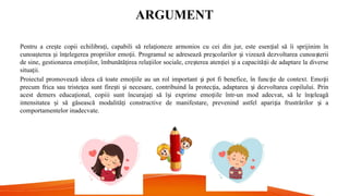 ARGUMENT
Pentru a cre te copii echilibra i, capabili să rela ioneze armonios cu cei din jur, este esen ial să îi sprijinim în
ș ț ț ț
cunoa terea i în elegerea propriilor emo ii. Programul se adresează pre colarilor i vizează dezvoltarea cunoa terii
ș ș ț ț ș ș ș
de sine, gestionarea emo iilor, îmbunătă irea rela iilor sociale, cre terea aten iei i a capacită ii de adaptare la diverse
ț ț ț ș ț ș ț
situa ii.
ț
Proiectul promovează ideea că toate emo iile au un rol important i pot fi benefice, în func ie de context. Emo ii
ț ș ț ț
precum frica sau triste ea sunt fire ti i necesare, contribuind la protec ia, adaptarea i dezvoltarea copilului. Prin
ț ș ș ț ș
acest demers educa ional, copiii sunt încuraja i să î i exprime emo iile într-un mod adecvat, să le în eleagă
ț ț ș ț ț
intensitatea i să găsească modalită i constructive de manifestare, prevenind astfel apari ia frustrărilor i a
ș ț ț ș
comportamentelor inadecvate.
 