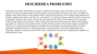 DESCRIEREA PROBLEMEI
Copiii pre colari trăiesc emo ii intense în fiecare zi: bucurie, furie, triste e, teamă. De multe ori, ei nu tiu să le
ș ț ț ș
exprime în cuvinte, iar emo iile apar sub formă de plâns, crize sau retragere. De aceea, rolul nostru, ca adul i, este
ț ț
esen ial.
ț Atunci când vorbim cu copiii despre emo ii:
ț ei înva ă să recunoască ce simt,
ț în eleg că toate emo iile sunt
ț ț
normale, capătă curaj să spună „sunt trist” sau „sunt supărat”. Un copil care î i poate exprima emo iile se simte mai
ș ț
în siguran ă.
ț Copiii care tiu ce simt:
ș recunosc mai u or emo iile altor copii,
ș ț devin mai aten i i mai cooperan i,
ț ș ț
înva ă să ofere sprijin i să ceară ajutor.
ț ș Astfel, rela iile dintre copii devin mai armonioase.
ț Multe reac ii negative
ț
apar pentru că: copilul nu tie să spună ce simte,
ș emo iile sunt prea puternice.
ț Prin discu ii simple i exemple din
ț ș
via a de zi cu zi, copiii înva ă să- i gestioneze emo iile într-un mod sănătos.
ț ț ș ț Derularea proiectului „Emo ii de
ț
prichindel” răspunde acestei nevoi, oferind instrumente i activită i menite să dezvolte competen ele socio-
ș ț ț
emo ionale, empatia i rela ionarea pozitivă între copii, contribuind la formarea unor comportamente adaptative i
ț ș ț ș
sănătoase pentru via ă.
ț
 