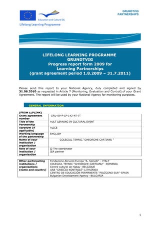 GRUNDTVIG
                                                                      PARTNERSHIPS




             LIFELONG LEARNING PROGRAMME
                        GRUNDTVIG
                Progress report form 2009 for
                   Learning Partnerships
       (grant agreement period 1.8.2009 – 31.7.2011)


Please send this report to your National Agency, duly completed and signed by
31.06.2010 as requested in Article 7 (Monitoring, Evaluation and Control) of your Grant
Agreement. The report will be used by your National Agency for monitoring purposes.



       GENERAL INFORMATION

(FROM LLPLINK)
Grant agreement       GRU-09-P-LP-142-NT-IT
number
Title of the          AULT LERNING IN CULTURAL EVENT
Partnership
Acronym (if           ALICE
applicable)
Working language      ENGLISH
of the partnership
Name of your                  COLEGIUL TEHNIC “GHEORGHE CARTIANU “
institution /
organisation
Role of your           The coordinator
institution /         A partner
organisation

Other participating   Fondazione Abruzzo Europa “A. Spinelli” – ITALY
institutions /        COLEGIUL TEHNIC “GHEORGHE CARTIANU” –ROMANIA
organisations         Centre culturel de Habay -BELGIQUE
(name and country)    UAB “GREIČIO KONTROLĖ”-LITHUANIA
                      CENTRO DE EDUCACIÓN PERMANENTE “POLÍGONO SUR”-SPAIN
                      Bulgarian Development Agency –BULGARIA




                                                                                     1
 