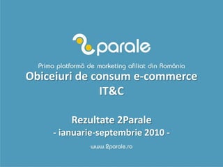 Obiceiuri de consum e-commerce
               IT&C

        Rezultate 2Parale
    - ianuarie-septembrie 2010 -
 