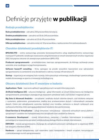 10
Rodzaje przedsiębiorstw:
Duże przedsiębiorstwo – zatrudnia 250 pracowników lub więcej.
Średnie przedsiębiorstwo – zatrudnia od 50 do 249 pracowników.
Małe przedsiębiorstwo – zatrudnia od 10 do 49 pracowników.
Mikroprzedsiębiorstwo – zatrudnia mniej niż 10 pracowników, z wykluczeniem firm jednoosobowych.
Charakter działalności przedsiębiorstw IT:
BPO/SSC/ITO – centra outsourcingu procesów biznesowych/centra usług wspólnych/centra outsourcingu
rozwiązań IT; jednostki, świadczące nowoczesne usługi biznesowe w ramach wewnętrznych struktur organizacji
(SSC) lub poprzez zlecenie ich zewnętrznym podmiotom (BPO, ITO).
Producent oprogramowania – przedsiębiorstwo, tworzące oprogramowanie, do którego zachowuje prawa
autorskie, oraz zarabiające na jego licencjonowaniu.
Software house/IT consulting – firmy zajmujące się przede wszystkim tworzeniem oraz wdrażaniem
oprogramowania na zamówienie oraz doradztwem z zakresu rozwoju infrastruktury IT.
Startup – organizacja we wstępnej fazie rozwoju, która poszukuje rentownego, skalowalnego i powtarzalnego
modelu biznesowego w oparciu o innowację technologiczną.
Obszary działalności firm IT omawiane w badaniu:
Applications / Tools – tworzenie aplikacji i specjalistycznych narzędzi informatycznych.
Artificial Intelligence (AI) – sztuczna inteligencja – gałąź informatyki, w ramach której tworzy się inteligentne
oprogramowanie, pozwalające używającym go maszynom symulować ludzi, czyli działać i reagować jak oni.
Big Data & Advanced Analytics – zarządzanie i analityka dużych zbiorów danych, czyli działania związane
z  szukaniem, pobieraniem, gromadzeniem, analizą oraz przetwarzaniem dużych i  różnorodnych zestawów
danych. Celem jest odnajdywanie wzorców, korelacji oraz trendów, zwłaszcza w  danych rynkowych oraz
zachowaniu klientów, które pomagają podejmować świadome decyzje biznesowe.
Cloud Services & Virtualization – usługi chmurowe i wirtualizacja – tworzenie wirtualnych wersji platform
sprzętowych i zasobów sieci komputerowej oraz zarządzanie tymi zasobami w chmurze.
E-commerce Development – rozwój infrastruktury, związanej z  handlem internetowym (e-commerce),
pozwalającej na nowoczesną sprzedaż i wielokanałową obsługę klienta w sklepie internetowym.
ERP/CRM – rozwój oprogramowania, służącego do zarządzania procesami zachodzącymi w organizacji (ERP)
lub relacjami z klientem (CRM).
Hardware – sprzęt komputerowy, czyli materialne części komputerów i  innych urządzeń, korzystających
z zainstalowanego na nich oprogramowania.
Definicje przyjęte w publikacji
 