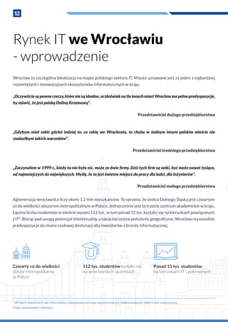 12
Rynek IT we Wrocławiu
- wprowadzenie
Wrocław to szczególna lokalizacja na mapie polskiego sektora IT. Miasto uznawane jest za jeden z najbardziej
rozwiniętych i innowacyjnych ekosystemów informatycznych w kraju.
„Oczywiściesąpewnerzeczy,któreniesąidealne,aczkolwieknatleinnychmiastWrocławmapełnepredyspozycje,
by mówić, że jest polską Doliną Krzemową”.
Przedstawiciel dużego przedsiębiorstwa
„Gdybym miał robić gdzieś indziej to, co robię we Wrocławiu, to chyba w  żadnym innym polskim mieście nie
znalazłbym takich warunków”.
Przedstawiciel średniego przedsiębiorstwa
„Zaczynałem w 1999 r., kiedy tu nie było nic, może ze dwie firmy. Dziś tych firm są setki, być może nawet tysiące,
od najmniejszych do największych. Myślę, że to jest świetne miejsce do pracy dla ludzi, dla inżynierów”.
Przedstawiciel małego przedsiębiorstwa
Czwarty co do wielkości
obszar metropolitarny
w Polsce
112 tys. studentów kształci się
na wrocławskich uczelniach
Ponad 15 tys. studentów
na kierunkach IT i pokrewnych
1
W takich dziedzinach, jak: informatyka, cyberbezpieczeństwo, teleinformatyka, telekomunikacja, elektronika, matematyka,
fizyka, automatyka i robotyka.
Aglomeracja wrocławska liczy około 1,2 mln mieszkańców. To sprawia, że stolica Dolnego Śląska jest czwartym
co do wielkości obszarem metropolitalnym w Polsce. Jednocześnie jest to trzecie centrum akademickie w kraju.
Łączna liczba studentów w mieście wynosi 112 tys., w tym ponad 15 tys. kształci się na kierunkach powiązanych
z IT1
. Biorąc pod uwagę potencjał intelektualny, a także korzystne położenie geograficzne, Wrocław ma wszelkie
predyspozycje do miana czołowej destynacji dla inwestorów z branży informatycznej.
 