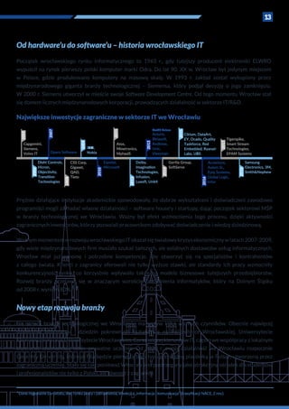 13
²Dane regionalne Eurostatu, dot. rynku pracy i zatrudnienia, w sekcji J „Informacja i komunikacja” (klasyfikacji NACE_2 rev.).
Od hardware’u do software’u – historia wrocławskiego IT
Początek wrocławskiego rynku informatycznego to 1963 r., gdy tutejszy producent elektroniki ELWRO
wypuścił na rynek pierwszy polski komputer marki Odra. Do lat 90. XX w. Wrocław był jedynym miejscem
w  Polsce, gdzie produkowano komputery na masową skalę. W  1993 r. zakład został wykupiony przez
międzynarodowego giganta branży technologicznej – Siemensa, który podjął decyzję o  jego zamknięciu.
W 2000 r. Siemens utworzył w mieście swoje Software Development Centre. Od tego momentu Wrocław stał
się domem licznych międzynarodowych korporacji, prowadzących działalność w sektorze IT/R&D.
Największe inwestycje zagraniczne w sektorze IT we Wrocławiu
2005
2006
2007
2008
2009
2010
2011
2012
2013
2014
2015
2016
2017
2018
Capgemini,
Siemens,
Volvo IT
Diehl Controls,
Hicron,
Objectivity,
Transition
Technologies
Opera Software
CSS Corp,
Gigaset,
QAD,
Tieto
IBM,
Nokia
Espotel,
Microsoft
Atos,
Minetronics,
MphasiS
Dolby,
Imagination
Technologies,
Infusion,
Luxoft, Unit4
Acturis,
Birlasoft,
Redknee,
Unic,
Viessman
Gorilla Group,
SoftServe
Ciklum, DataArt,
EY, Ocado, Quality
Taskforce, Red
Embedded, Ryanair
Labs, UBS
Tigerspike,
Smart Stream
Technologies,
EPAM Systems
Accenture,
Axiom SL,
Epiq Systems,
Global Logic,
Infor
Samsung
Electronics, 3M,
Smith&Nephew
Credit Suisse
Prężnie działające instytucje akademickie spowodowały, że dobrze wykształceni i doświadczeni zawodowo
programiści mogli zakładać własne działalności – software house’y i startupy, dając początek sektorowi MŚP
w branży technologicznej we Wrocławiu. Ważny był efekt wzmocnienia tego procesu, dzięki aktywności
zagranicznych inwestorów, którzy pozwalali pracownikom zdobywać doświadczenie i wiedzę dziedzinową.
Ważnymmomentemw rozwojuwrocławskiegoITokazałsięświatowykryzysekonomicznyw latach2007-2009,
gdy wiele międzynarodowych firm musiało szukać tańszych, ale solidnych dostawców usług informatycznych.
Wrocław miał już renomę i  potrzebne kompetencje, aby otworzyć się na specjalistów i  kontrahentów
z  całego świata. Klienci z  zagranicy oferowali nie tylko wyższe stawki, ale standardy ich pracy wzmocniły
konkurencyjność rynku, co korzystnie wpływało także na modele biznesowe tutejszych przedsiębiorstw.
Rozwój branży przejawił się w  znaczącym wzroście zatrudnienia informatyków, który na Dolnym Śląsku
od 2008 r. wyniósł 80%.²
Nowy etap rozwoju branży
Na rozwój branży technologicznej we Wrocławiu ma wpływ kilka ważnych czynników. Obecnie najwięcej
studentów informatyki i  dziedzin pokrewnych kształci się na Politechnice Wrocławskiej, Uniwersytecie
Ekonomicznym oraz Uniwersytecie Wrocławskim. Coraz więcej kierunków IT, często we współpracy z lokalnym
biznesem, uruchamiają także prywatne uczelnie. Od 2020 r. swoją działalność we Wrocławiu rozpocznie
Coventry University, którego filia będzie pierwszą tego typu niezależną placówką w Polsce, utworzoną przez
zagraniczną uczelnię. Stało się tak, ponieważ Wrocław jest postrzegany jako atrakcyjny ośrodek dla studentów
i profesjonalistów nie tylko z Polski, ale również z zagranicy.
 