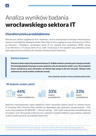 16
Charakterystyka przedsiębiorstw
Wrocław jest miastem wyjątkowych firm i  projektów z  branży nowoczesnych technologii informatycznych,
również w skali globalnej. Według Eurostatu, Dolny Śląsk to trzeci największy rynek informatyczny w Polsce,
po Mazowszu i  Małopolsce, zatrudniający ponad 45 tys. wysokiej klasy specjalistów. ARAW szacuje,
że we Wrocławiu w  IT pracuje około 36 tys. osób4
. Funkcjonują w  nim wszystkie typy podmiotów, biorąc
pod uwagę zarówno ich wielkość, jak i charakter działalności (patrz Glosariusz).
Analiza wyników badania
wrocławskiego sektora IT
Zdaniem eksperta:
WrocławtodobremiejscedoprowadzeniabiznesuIT,siedliskomłodych,dynamicznychi energicznychludzi.
Oni otwierają globalne korporacje na nowe spojrzenia, chcą się nieustannie szkolić i uczyć. W prowadzeniu
kariery zawodowej są wręcz niecierpliwi, rok robienia tego samego to dla nich wieczność. Dlatego trzeba
zaoferować im szeroki wachlarz możliwości rozwoju.
Artur Sawicki, dyrektor Centrum Doskonałości Infor
W badaniu wzięło udział
44%
małych
i mikroprzedsiębiorstw
33%
średnich
przedsiębiorstw
23%
dużych
przedsiębiorstw
4
Na podstawie danych regionalnych Eurostatu, dot. rynku pracy i zatrudnienia, w sekcji J „Informacja i komunikacja” (klasyfikacji NACE_2 rev.),
oraz danych GUS, dot. zatrudnienia i wynagrodzeń w gospodarce narodowej, w sekcji J „Informacja i komunikacja” (klasyfikacji PKD). Dane za 2018 r.
Najliczniej reprezentowanym typem działalności wśród uczestników badania okazał się software house/
IT consulting (56%). Pozostałe firmy określiły się odpowiednio jako: producenci oprogramowania – 16%,
centra usług wspólnych SSC/BPO/ITO – 11% oraz startupy – 10%. Część respondentów zakwalifikowało się
do kategorii „inny”. W tej grupie znaleźli się m.in.: producenci urządzeń mobilnych, grupy mediowe, podmioty
z zakresu quality assurance czy projektanci elektroniki.
 