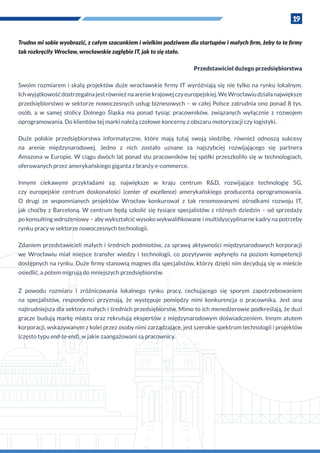 19
Trudno mi sobie wyobrazić, z całym szacunkiem i wielkim podziwem dla startupów i małych firm, żeby to te firmy
tak rozkręciły Wrocław, wrocławskie zagłębie IT, jak to się stało.
Przedstawiciel dużego przedsiębiorstwa
Swoim rozmiarem i  skalą projektów duże wrocławskie firmy IT wyróżniają się nie tylko na rynku lokalnym.
Ichwyjątkowośćdostrzegalnajestrównieżnaareniekrajowejczyeuropejskiej.WeWrocławiudziałanajwiększe
przedsiębiorstwo w sektorze nowoczesnych usług biznesowych – w całej Polsce zatrudnia ono ponad 8 tys.
osób, a  w  samej stolicy Dolnego Śląska ma ponad tysiąc pracowników, związanych wyłącznie z  rozwojem
oprogramowania. Do klientów tej marki należą czołowe koncerny z obszaru motoryzacji czy logistyki.
Duże polskie przedsiębiorstwa informatyczne, które mają tutaj swoją siedzibę, również odnoszą sukcesy
na arenie międzynarodowej. Jedno z  nich zostało uznane za najszybciej rozwijającego się partnera
Amazona w Europie. W ciągu dwóch lat ponad stu pracowników tej spółki przeszkoliło się w technologiach,
oferowanych przez amerykańskiego giganta z branży e-commerce.
Innymi ciekawymi przykładami są: największe w  kraju centrum R&D, rozwijające technologię 5G,
czy europejskie centrum doskonałości (center of excellence) amerykańskiego producenta oprogramowania.
O  drugi ze wspomnianych projektów Wrocław konkurował z  tak renomowanymi ośrodkami rozwoju IT,
jak choćby z Barceloną. W centrum będą szkolić się tysiące specjalistów z różnych dziedzin – od sprzedaży
po konsulting wdrożeniowy – aby wykształcić wysoko wykwalifikowane i multidyscyplinarne kadry na potrzeby
rynku pracy w sektorze nowoczesnych technologii.
Zdaniem przedstawicieli małych i średnich podmiotów, za sprawą aktywności międzynarodowych korporacji
we Wrocławiu miał miejsce transfer wiedzy i  technologii, co pozytywnie wpłynęło na poziom kompetencji
dostępnych na rynku. Duże firmy stanowią magnes dla specjalistów, którzy dzięki nim decydują się w mieście
osiedlić, a potem migrują do mniejszych przedsiębiorstw.
Z  powodu rozmiaru i  zróżnicowania lokalnego rynku pracy, cechującego się sporym zapotrzebowaniem
na specjalistów, respondenci przyznają, że występuje pomiędzy nimi konkurencja o  pracownika. Jest ona
najtrudniejsza dla sektora małych i średnich przedsiębiorstw. Mimo to ich menedżerowie podkreślają, że duzi
gracze budują markę miasta oraz rekrutują ekspertów z międzynarodowym doświadczeniem. Innym atutem
korporacji, wskazywanym z kolei przez osoby nimi zarządzające, jest szerokie spektrum technologii i projektów
(często typu end-to-end), w jakie zaangażowani są pracownicy.
 