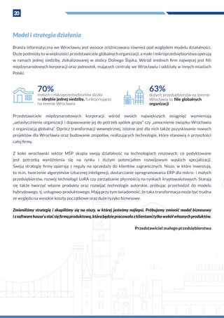 20
Model i strategia działania
Branża informatyczna we Wrocławiu jest wysoce zróżnicowana również pod względem modelu działalności.
Duże podmioty to w większości przedstawiciele globalnych organizacji, a małe i mikroprzedsiębiorstwa operują
w  ramach jednej siedziby, zlokalizowanej w  stolicy Dolnego Śląska. Wśród średnich firm najwięcej jest filii
międzynarodowych korporacji oraz jednostek, mających centralę we Wrocławiu i oddziały w innych miastach
Polski.
63%
dużych przedsiębiorstw na terenie
Wrocławia to ﬁlie globalnych
organizacji
70%
małych i mikroprzedsiębiorstw działa
w obrębie jednej siedziby, funkcjonującej
na terenie Wrocławia
Przedstawiciele międzynarodowych korporacji wśród swoich największych osiągnięć wymieniają
„uelastycznienie organizacji i dopasowanie jej do potrzeb spółek grupy” czy „umocnienie związku Wrocławia
z organizacją globalną”. Oprócz transformacji wewnętrznej, istotne jest dla nich także pozyskiwanie nowych
projektów dla Wrocławia oraz budowanie zespołów, realizujących technologie, które stanowią o przyszłości
całej firmy.
Z  kolei wrocławski sektor MŚP skupia swoją działalność na technologiach niszowych, co podyktowane
jest potrzebą wyróżnienia się na rynku i  dużym potencjałem rozwojowym wąskich specjalizacji.
Swoją strategię firmy opierają z  reguły na sprzedaży do klientów zagranicznych. Nisze, w  które inwestują,
to m.in. tworzenie algorytmów sztucznej inteligencji, dostarczanie oprogramowania ERP dla mikro- i małych
przedsiębiorstw, rozwój technologii LoRA czy zarządzanie płynnością na rynkach kryptowalutowych. Starają
się także tworzyć własne produkty oraz rozwijać technologie autorskie, próbując przechodzić do modelu
hybrydowego, tj. usługowo-produktowego. Mają przy tym świadomość, że taka transformacja może być trudna
ze względu na wysokie koszty początkowe oraz duże ryzyko biznesowe.
Zmieniliśmy strategię i skupiliśmy się na niszy, w której jesteśmy najlepsi. Próbujemy zmienić model biznesowy
i z softwarehouse’u staćsięfirmąproduktową,którabędziepracowałaz klientamitylkowokółwłasnychproduktów.
Przedstawiciel małego przedsiębiorstwa
 