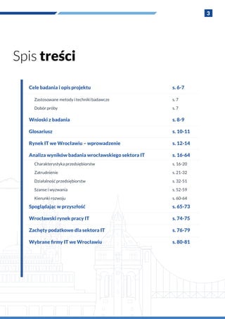 3
Cele badania i opis projektu
Zastosowane metody i techniki badawcze
Dobór próby
Wnioski z badania
Glosariusz
Rynek IT we Wrocławiu – wprowadzenie
Analiza wyników badania wrocławskiego sektora IT
Charakterystyka przedsiębiorstw
Zatrudnienie
Działalność przedsiębiorstw
Szanse i wyzwania
Kierunki rozwoju
Spoglądając w przyszłość
Wrocławski rynek pracy IT
Zachęty podatkowe dla sektora IT
Wybrane firmy IT we Wrocławiu
s. 6-7
s. 7
s. 7
s. 8-9
s. 10-11
s. 12-14
s. 16-64
s. 16-20
s. 21-32
s. 32-51
s. 52-59
s. 60-64
s. 65-73
s. 74-75
s. 76-79
s. 80-81
Spis treści
 