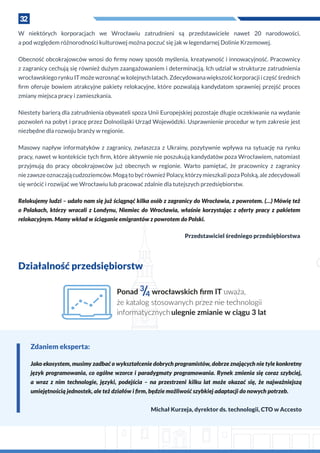 32
W  niektórych korporacjach we Wrocławiu zatrudnieni są przedstawiciele nawet 20 narodowości,
a pod względem różnorodności kulturowej można poczuć się jak w legendarnej Dolinie Krzemowej.
Obecność obcokrajowców wnosi do firmy nowy sposób myślenia, kreatywność i innowacyjność. Pracownicy
z zagranicy cechują się również dużym zaangażowaniem i determinacją. Ich udział w strukturze zatrudnienia
wrocławskiego rynku IT może wzrosnąć w kolejnych latach. Zdecydowana większość korporacji i część średnich
firm oferuje bowiem atrakcyjne pakiety relokacyjne, które pozwalają kandydatom sprawniej przejść proces
zmiany miejsca pracy i zamieszkania.
Niestety barierą dla zatrudnienia obywateli spoza Unii Europejskiej pozostaje długie oczekiwanie na wydanie
pozwoleń na pobyt i pracę przez Dolnośląski Urząd Wojewódzki. Usprawnienie procedur w tym zakresie jest
niezbędne dla rozwoju branży w regionie.
Masowy napływ informatyków z  zagranicy, zwłaszcza z  Ukrainy, pozytywnie wpływa na sytuację na rynku
pracy, nawet w kontekście tych firm, które aktywnie nie poszukują kandydatów poza Wrocławiem, natomiast
przyjmują do pracy obcokrajowców już obecnych w  regionie. Warto pamiętać, że pracownicy z zagranicy
niezawszeoznaczającudzoziemców.MogątobyćrównieżPolacy,którzymieszkalipozaPolską,alezdecydowali
się wrócić i rozwijać we Wrocławiu lub pracować zdalnie dla tutejszych przedsiębiorstw.
Relokujemy ludzi – udało nam się już ściągnąć kilka osób z zagranicy do Wrocławia, z powrotem. (…) Mówię też
o  Polakach, którzy wracali z  Londynu, Niemiec do Wrocławia, właśnie korzystając z  oferty pracy z  pakietem
relokacyjnym. Mamy wkład w ściąganie emigrantów z powrotem do Polski.
Przedstawiciel średniego przedsiębiorstwa
Działalność przedsiębiorstw
Ponad 3
/4 wrocławskich ﬁrm IT uważa,
że katalog stosowanych przez nie technologii
informatycznychulegnie zmianie w ciągu 3 lat
Zdaniem eksperta:
Jako ekosystem, musimy zadbać o wykształcenie dobrych programistów, dobrze znających nie tyle konkretny
język programowania, co ogólne wzorce i paradygmaty programowania. Rynek zmienia się coraz szybciej,
a  wraz z  nim technologie, języki, podejścia – na przestrzeni kilku lat może okazać się, że najważniejszą
umiejętnością jednostek, ale też działów i firm, będzie możliwość szybkiej adaptacji do nowych potrzeb.
Michał Kurzeja, dyrektor ds. technologii, CTO w Accesto
 