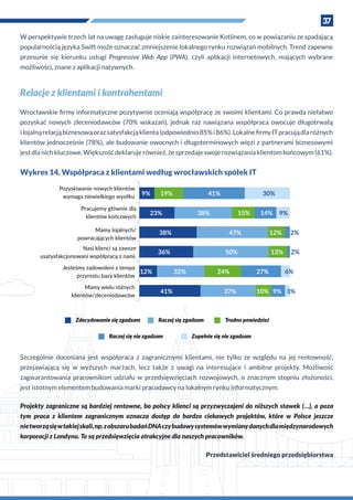 37
W perspektywie trzech lat na uwagę zasługuje niskie zainteresowanie Kotlinem, co w powiązaniu ze spadającą
popularnością języka Swift może oznaczać zmniejszenie lokalnego rynku rozwiązań mobilnych. Trend zapewne
przesunie się kierunku usługi Progressive Web App (PWA), czyli aplikacji internetowych, mających wybrane
możliwości, znane z aplikacji natywnych.
Relacje z klientami i kontrahentami
Wrocławskie firmy informatyczne pozytywnie oceniają współpracę ze swoimi klientami. Co prawda niełatwo
pozyskać nowych zleceniodawców (70% wskazań), jednak raz nawiązana współpraca owocuje długotrwałą
i lojalnąrelacjąbiznesowąorazsatysfakcjąklienta(odpowiednio85%i 86%).LokalnefirmyITpracujądlaróżnych
klientów jednocześnie (78%), ale budowanie owocnych i długoterminowych więzi z partnerami biznesowymi
jest dla nich kluczowe. Większość deklaruje również, że sprzedaje swoje rozwiązania klientom końcowym (61%).
Wykres 14. Współpraca z klientami według wrocławskich spółek IT
30%41%19%
9%14%15%38%
12%47%
13%50%
27%24%
3%%01 %937%
32%
41%
12%
36%
38%
23%
9%
Pozyskiwanie nowych klientów
wymaga niewielkiego wysiłku
Pracujemy głównie dla
klientów końcowych
Mamy lojalnych/
powracających klientów
Nasi klienci są zawsze
usatysfakcjonowani współpracą z nami.
Jesteśmy zadowoleni z tempa
przyrostu bazy klientów
Zupełnie się nie zgadzamRaczej się nie zgadzam
Trudno powiedziećRaczej się zgadzamZdecydowanie się zgadzam
Mamy wielu różnych
klientów/zleceniodawców
Szczególnie doceniana jest współpraca z  zagranicznymi klientami, nie tylko ze względu na jej rentowność,
przejawiającą się w  wyższych marżach, lecz także z  uwagi na interesujące i  ambitne projekty. Możliwość
zagwarantowania pracownikom udziału w  przedsięwzięciach rozwojowych, o  znacznym stopniu złożoności,
jest istotnym elementem budowania marki pracodawcy na lokalnym rynku informatycznym.
Projekty zagraniczne są bardziej rentowne, bo polscy klienci są przyzwyczajeni do niższych stawek (…), a poza
tym praca z  klientem zagranicznym oznacza dostęp do bardzo ciekawych projektów, które w  Polsce jeszcze
nietworząsięw takiejskali,np.z obszarubadańDNAczybudowysystemówwymianydanychdlamiędzynarodowych
korporacji z Londynu. To są przedsięwzięcia atrakcyjne dla naszych pracowników.
Przedstawiciel średniego przedsiębiorstwa
 
