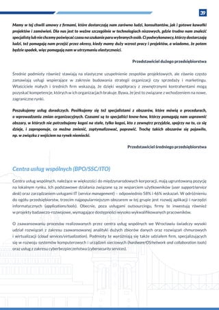 39
Mamy w tej chwili umowy z firmami, które dostarczają nam zarówno ludzi, konsultantów, jak i gotowe kawałki
projektów i zamówień. Dla nas jest to ważne szczególnie w technologiach niszowych, gdzie trudno nam znaleźć
specjalistęlubniechcemypoświęcaćczasunaszukanieparuwybranychosób.Cipodwykonawcy,którzydostarczają
ludzi, też pomagają nam przejść przez okresy, kiedy mamy duży wzrost pracy i projektów, a wiadomo, że potem
będzie spadek, więc pomagają nam w utrzymaniu elastyczności.
Przedstawiciel dużego przedsiębiorstwa
Średnie podmioty również stawiają na elastyczne uzupełnienie zespołów projektowych, ale równie często
zamawiają usługi wspierające w  zakresie budowania strategii organizacji czy sprzedaży i  marketingu.
Właściciele małych i  średnich firm wskazują, że dzięki współpracy z  zewnętrznymi kontrahentami mogą
pozyskać kompetencje, których w ich organizacjach brakuje. Bywa, że jest to związane z wchodzeniem na nowe,
zagraniczne rynki.
Poszukujemy usług doradczych. Posiłkujemy się też specjalistami z  obszarów, które mówią o  procedurach,
o wprowadzaniu zmian organizacyjnych. Czasami są to specjaliści know-how, którzy pomagają nam usprawnić
obszary, w których nie potrzebujemy kogoś na stałe, tylko kogoś, kto z zewnątrz przyjdzie, spojrzy na to, co się
dzieje, i  zaproponuje, co można zmienić, zoptymalizować, poprawić. Trochę takich obszarów się pojawiło,
np. w związku z wejściem na rynek niemiecki.
Przedstawiciel średniego przedsiębiorstwa
Centra usług wspólnych (BPO/SSC/ITO)
Centra usług wspólnych, należące w większości do międzynarodowych korporacji, mają ugruntowaną pozycję
na lokalnym rynku. Ich podstawowe działania związane są ze wsparciem użytkowników (user support/service
desk) oraz zarządzaniem usługami IT (service management) – odpowiednio 58% i 46% wskazań. W odróżnieniu
do ogółu przedsiębiorstw, trzecim najpopularniejszym obszarem w tej grupie jest rozwój aplikacji i narzędzi
informatycznych (applications/tools). Obecnie, poza usługami outsourcingu, firmy te inwestują również
w projekty badawczo-rozwojowe, wymagające dostępności wysoko wykwalifikowanych pracowników.
O  zaawansowaniu procesów realizowanych przez centra usług wspólnych we Wrocławiu świadczy wysoki
udział rozwiązań z  zakresu zaawansowanej analityki dużych zbiorów danych oraz rozwiązań chmurowych
i  wirtualizacji (cloud services/virtualization). Podmioty te wyróżniają się także udziałem firm, specjalizujących
się w rozwoju systemów komputerowych i urządzeń sieciowych (hardware/OS/network and collaboration tools)
oraz usług z zakresu cyberbezpieczeństwa (cybersecurity services).
 