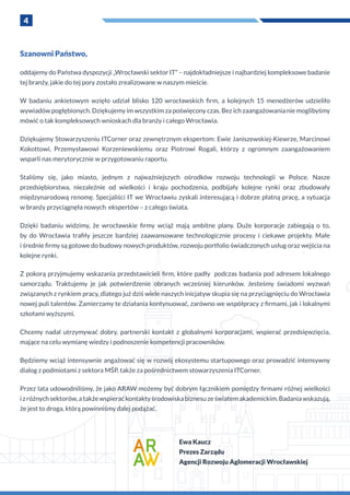 4
Szanowni Państwo,
oddajemy do Państwa dyspozycji „Wrocławski sektor IT” – najdokładniejsze i najbardziej kompleksowe badanie
tej branży, jakie do tej pory zostało zrealizowane w naszym mieście.
W  badaniu ankietowym wzięło udział blisko 120 wrocławskich firm, a  kolejnych 15 menedżerów udzieliło
wywiadów pogłębionych. Dziękujemy im wszystkim za poświęcony czas. Bez ich zaangażowania nie moglibyśmy
mówić o tak kompleksowych wnioskach dla branży i całego Wrocławia.
Dziękujemy Stowarzyszeniu ITCorner oraz zewnętrznym ekspertom: Ewie Janiszewskiej-Kiewrze, Marcinowi
Kokottowi, Przemysławowi Korzeniewskiemu oraz Piotrowi Rogali, którzy z  ogromnym zaangażowaniem
wsparli nas merytorycznie w przygotowaniu raportu.
Staliśmy się, jako miasto, jednym z  najważniejszych ośrodków rozwoju technologii w  Polsce. Nasze
przedsiębiorstwa, niezależnie od wielkości i  kraju pochodzenia, podbijały kolejne rynki oraz zbudowały
międzynarodową renomę. Specjaliści IT we Wrocławiu zyskali interesującą i dobrze płatną pracę, a sytuacja
w branży przyciągnęła nowych ekspertów – z całego świata.
Dzięki badaniu widzimy, że wrocławskie firmy wciąż mają ambitne plany. Duże korporacje zabiegają o  to,
by do Wrocławia trafiły jeszcze bardziej zaawansowane technologicznie procesy i  ciekawe projekty. Małe
i średnie firmy są gotowe do budowy nowych produktów, rozwoju portfolio świadczonych usług oraz wejścia na
kolejne rynki.
Z pokorą przyjmujemy wskazania przedstawicieli firm, które padły podczas badania pod adresem lokalnego
samorządu. Traktujemy je jak potwierdzenie obranych wcześniej kierunków. Jesteśmy świadomi wyzwań
związanych z rynkiem pracy, dlatego już dziś wiele naszych inicjatyw skupia się na przyciągnięciu do Wrocławia
nowej puli talentów. Zamierzamy te działania kontynuować, zarówno we współpracy z firmami, jak i lokalnymi
szkołami wyższymi.
Chcemy nadal utrzymywać dobry, partnerski kontakt z  globalnymi korporacjami, wspierać przedsięwzięcia,
mające na celu wymianę wiedzy i podnoszenie kompetencji pracowników.
Będziemy wciąż intensywnie angażować się w rozwój ekosystemu startupowego oraz prowadzić intensywny
dialog z podmiotami z sektora MŚP, także za pośrednictwem stowarzyszenia ITCorner.
Przez lata udowodniliśmy, że jako ARAW możemy być dobrym łącznikiem pomiędzy firmami różnej wielkości
i z różnychsektorów,a takżewspieraćkontaktyśrodowiskabiznesuzeświatemakademickim.Badaniawskazują,
że jest to droga, którą powinniśmy dalej podążać.
Ewa Kaucz
Prezes Zarządu
Agencji Rozwoju Aglomeracji Wrocławskiej
 