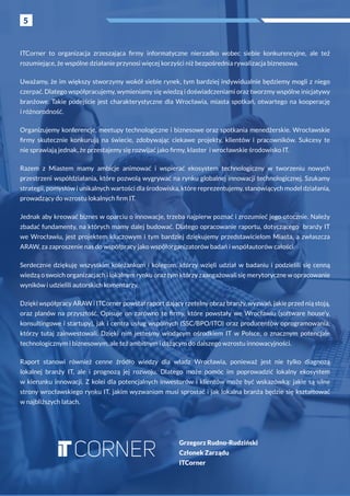 5
ITCorner to organizacja zrzeszająca firmy informatyczne nierzadko wobec siebie konkurencyjne, ale też
rozumiejące, że wspólne działanie przynosi więcej korzyści niż bezpośrednia rywalizacja biznesowa.
Uważamy, że im większy stworzymy wokół siebie rynek, tym bardziej indywidualnie będziemy mogli z niego
czerpać. Dlatego współpracujemy, wymieniamy się wiedzą i doświadczeniami oraz tworzmy wspólne inicjatywy
branżowe. Takie podejście jest charakterystyczne dla Wrocławia, miasta spotkań, otwartego na kooperację
i różnorodność.
Organizujemy konferencje, meetupy technologiczne i biznesowe oraz spotkania menedżerskie. Wrocławskie
firmy skutecznie konkurują na świecie, zdobywając ciekawe projekty, klientów i  pracowników. Sukcesy te
nie sprawiają jednak, że przestajemy się rozwijać jako firmy, klaster i wrocławskie środowisko IT.
Razem z  Miastem mamy ambicje animować i  wspierać ekosystem technologiczny w  tworzeniu nowych
przestrzeni współdziałania, które pozwolą wygrywać na rynku globalnej innowacji technologicznej. Szukamy
strategii, pomysłów i unikalnych wartości dla środowiska, które reprezentujemy, stanowiących model działania,
prowadzący do wzrostu lokalnych firm IT.
Jednak aby kreować biznes w oparciu o innowacje, trzeba najpierw poznać i zrozumieć jego otocznie. Należy
zbadać fundamenty, na których mamy dalej budować. Dlatego opracowanie raportu, dotyczącego branży IT
we Wrocławiu, jest projektem kluczowym i  tym bardziej dziękujemy przedstawicielom Miasta, a  zwłaszcza
ARAW, za zaproszenie nas do współpracy jako współorganizatorów badań i współautorów całości.
Serdecznie dziękuję wszystkim koleżankom i  kolegom, którzy wzięli udział w  badaniu i  podzielili się cenną
wiedzą o swoich organizacjach i lokalnym rynku oraz tym którzy zaangażowali się merytoryczne w opracowanie
wyników i udzielili autorskich komentarzy.
Dzięki współpracy ARAW i ITCorner powstał raport dający rzetelny obraz branży, wyzwań, jakie przed nią stoją,
oraz planów na przyszłość. Opisuje on zarówno te firmy, które powstały we Wrocławiu (software house’y,
konsultingowe i startupy), jak i centra usług wspólnych (SSC/BPO/ITO) oraz producentów oprogramowania,
którzy tutaj zainwestowali. Dzięki nim jesteśmy wiodącym ośrodkiem IT w  Polsce, o  znacznym potencjale
technologicznym i biznesowym, ale też ambitnym i dążącym do dalszego wzrostu innowacyjności.
Raport stanowi również cenne źródło wiedzy dla władz Wrocławia, ponieważ jest nie tylko diagnozą
lokalnej branży IT, ale i  prognozą jej rozwoju. Dlatego może pomóc im poprowadzić lokalny ekosystem
w  kierunku innowacji. Z  kolei dla potencjalnych inwestorów i  klientów może być wskazówką: jakie są silne
strony wrocławskiego rynku IT, jakim wyzwaniom musi sprostać i jak lokalna branża będzie się kształtować
w najbliższych latach.
Grzegorz Rudno-Rudziński
Członek Zarządu
ITCorner
5
 