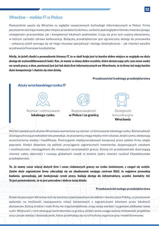 53
Wrocław – mekka IT w Polsce
Powszechnie uważa się Wrocław za zagłębie nowoczesnych technologii informatycznych w  Polsce. Firmy
pozytywnie oceniają miasto jako miejsce prowadzenia biznesu, zarówno pod względem klimatu inwestycyjnego,
umiejętności pracowników, jak i  kompetencji lokalnych podmiotów. Czują się przy tym częścią ekosystemu,
w  którym zachodzi zdrowa konkurencja. Bolączką przedsiębiorstw jest ograniczony dostęp do pracownika
– zwłaszcza jeżeli wymaga się od niego niszowej specjalizacji i dużego doświadczenia – jak również wysokie
oczekiwania finansowe kandydatów.
Myślę, że jeżeli chodzi o prowadzenie biznesu IT, to w skali kraju jest to bardzo dobre miejsce ze względu na duży
dostęp do wykwalifikowanych ludzi. Raz, że mamy w miarę dobre uczelnie, które dostarczają cały czas nowe osoby
na rynek pracy, a dwa, ponieważ jest już tak dużo firm informatycznych we Wrocławiu, to te firmy też mają bardzo
duże kompetencje i chętnie się nimi dzielą.
Przedstawiciel średniego przedsiębiorstwa
Atuty wrocławskiego rynku IT
Rozmiar i zróżnicowanie
lokalnego rynku
Rozpoznawalność
w Polsce i za granicą
Dostępność
komunikacyjna
Wrocławia
Wśród największych atutów Wrocławia wymieniane są rozmiar i zróżnicowanie lokalnego rynku. Różnorodność
działającychtutajprzedsiębiorstwpowoduje,żepracownicymogąmiędzynimirotować,dziękiczemuzdobywają
wszechstronną wiedzę i  kwalifikacje. Postrzeganie międzynarodowych korporacji przez polskie firmy uległo
poprawie. Kiedyś obawiano się polityki przyciągania zagranicznych inwestorów, dysponujących zasobami
i możliwościami, nieosiągalnymi dla mniejszych wrocławskich graczy. Dzisiaj ich przedstawiciele dostrzegają
również zalety obecności i  rozwoju globalnych marek w  mieście (patrz również rozdział Charakterystyka
przedsiębiorstw).
To, że mamy coraz więcej dużych firm i  coraz ciekawszych graczy na rynku światowym, z  czegoś się wzięło.
Zanim duże zagraniczne firmy zdecydują się na zbudowanie swojego centrum R&D, to najpierw prowadzą
badania, sprawdzają, jak funkcjonuje rynek pracy, badają dostęp do infrastruktury, uczelni, kontakty itd.
To jest potwierdzenie, że to jest potrzebne i dobrze tutaj działa.
Przedstawiciel małego przedsiębiorstwa
Dzięki korporacjom Wrocław stał się bardziej rozpoznawalnym ośrodkiem również poza Polską, co pozytywnie
wpłynęło na możliwość nawiązywania relacji biznesowych z  zagranicznymi klientami przez lokalnych
dostawców. Dzisiaj średnie i małe firmy nie mają kompleksów, znają swoją wartość i są gotowe zdobywać nowe
rynki. Większość z nich obsługuje kontrahentów za granicą, dzięki czemu osiąga wyższą rentowność projektów
oraz czerpie wiedzę i doświadczenie, które przekładają się na ich kulturę organizacyjną i model biznesowy.
 