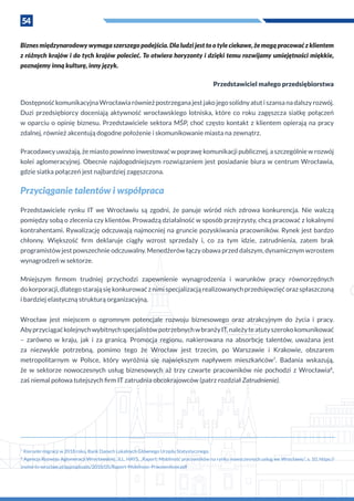 54
Biznes międzynarodowy wymaga szerszego podejścia. Dla ludzi jest to o tyle ciekawe, że mogą pracować z klientem
z różnych krajów i do tych krajów polecieć. To otwiera horyzonty i dzięki temu rozwijamy umiejętności miękkie,
poznajemy inną kulturę, inny język.
Przedstawiciel małego przedsiębiorstwa
Dostępność komunikacyjna Wrocławia również postrzegana jest jako jego solidny atut i szansa na dalszy rozwój.
Duzi przedsiębiorcy doceniają aktywność wrocławskiego lotniska, które co roku zagęszcza siatkę połączeń
w oparciu o opinię biznesu. Przedstawiciele sektora MŚP, choć często kontakt z klientem opierają na pracy
zdalnej, również akcentują dogodne położenie i skomunikowanie miasta na zewnątrz.
Pracodawcy uważają, że miasto powinno inwestować w poprawę komunikacji publicznej, a szczególnie w rozwój
kolei aglomeracyjnej. Obecnie najdogodniejszym rozwiązaniem jest posiadanie biura w centrum Wrocławia,
gdzie siatka połączeń jest najbardziej zagęszczona.
Przyciąganie talentów i współpraca
Przedstawiciele rynku IT we Wrocławiu są zgodni, że panuje wśród nich zdrowa konkurencja. Nie walczą
pomiędzy sobą o zlecenia czy klientów. Prowadzą działalność w sposób przejrzysty, chcą pracować z lokalnymi
kontrahentami. Rywalizację odczuwają najmocniej na gruncie pozyskiwania pracowników. Rynek jest bardzo
chłonny. Większość firm deklaruje ciągły wzrost sprzedaży i, co za tym idzie, zatrudnienia, zatem brak
programistów jest powszechnie odczuwalny. Menedżerów łączy obawa przed dalszym, dynamicznym wzrostem
wynagrodzeń w sektorze.
Mniejszym firmom trudniej przychodzi zapewnienie wynagrodzenia i warunków pracy równorzędnych
do korporacji, dlatego starają się konkurować z nimi specjalizacją realizowanych przedsięwzięć oraz spłaszczoną
i bardziej elastyczną strukturą organizacyjną.
Wrocław jest miejscem o  ogromnym potencjale rozwoju biznesowego oraz atrakcyjnym do życia i  pracy.
Abyprzyciągaćkolejnychwybitnychspecjalistówpotrzebnychw branżyIT,należyteatutyszerokokomunikować
– zarówno w  kraju, jak i  za granicą. Promocja regionu, nakierowana na absorbcję talentów, uważana jest
za niezwykle potrzebną, pomimo tego że Wrocław jest trzecim, po Warszawie i  Krakowie, obszarem
metropolitarnym w  Polsce, który wyróżnia się największym napływem mieszkańców7
. Badania wskazują,
że w  sektorze nowoczesnych usług biznesowych aż trzy czwarte pracowników nie pochodzi z  Wrocławia8
,
zaś niemal połowa tutejszych firm IT zatrudnia obcokrajowców (patrz rozdział Zatrudnienie).
7
Kierunki migracji w 2018 roku, Bank Danych Lokalnych Głównego Urzędu Statystycznego.
8
Agencja Rozwoju Aglomeracji Wrocławskiej, JLL, HAYS, „Raport: Mobilność pracowników na rynku nowoczesnych usług we Wrocławiu”, s. 10, https://
invest-in-wroclaw.pl/app/uploads/2018/05/Raport-Mobilnosc-Pracownikow.pdf
 