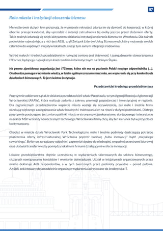 57
Rola miasta i instytucji otoczenia biznesu
Menedżerowie dużych firm przyznają, że w procesie rekrutacji zdarza im się dzwonić do korporacji, w której
obecnie pracuje kandydat, aby uprzedzić o  intencji zatrudnienia tej osoby jeszcze przed złożeniem oferty.
Takie praktyki zdarzają się dzięki aktywnemu działaniu instytucji wspierania biznesu we Wrocławiu. Dla dużych
podmiotów najważniejsza z nich jest ABSL, czyli Związek Liderów Usług Biznesowych, który motywuje swoich
członków do wspólnych inicjatyw lokalnych, służąc tym samym integracji środowiska.
Wśród małych i średnich przedsiębiorstw najwyżej ceniona jest aktywność i zaangażowanie stowarzyszenia
ITCorner, będącego największym klastrem firm informatycznych na Dolnym Śląsku.
Na pewno zjawiskową organizacją jest ITCorner, która nie ma na poziomie Polski swojego odpowiednika (…).
Onabardzopomagaw wymianiewiedzy,w takimogólnymzrozumieniurynku,wewspieraniusięprzykonkretnych
działaniach biznesowych. To jest świetna instytucja.
Przedstawiciel średniego przedsiębiorstwa
Pozytywnie odbierane są także działania przedstawicieli władz Wrocławia, w tym Agencji Rozwoju Aglomeracji
Wrocławskiej (ARAW), która realizuje zadania z zakresu promocji gospodarczej i inwestycyjnej w regionie.
Dla zagranicznych przedsiębiorstw wsparcie miasta wydaje się oczywistością, zaś małe i  średnie firmy
oczekują większego zaangażowania władz lokalnych i traktowania ich na równi z dużymi podmiotami. Dlatego
pozytywnie postrzegana jest zmiana polityki miasta w stronę rozwoju ekosystemu startupowego i otwarcia się
na sektor MŚP w branży nowoczesnych technologii. Wrocławskie firmy chcą, aby ten kierunek był w przyszłości
kontynuowany.
Chociaż w  mieście działa Wrocławski Park Technologiczny, małe i  średnie podmioty dostrzegają potrzebę
poszerzenia oferty infrastrukturalnej Wrocławia poprzez budowę „hubu innowacji” bądź „miejskiego
coworkingu”. Byłby on zarządzany oddolnie i zapewniał dostęp do niedrogiej, wygodnej przestrzeni biurowej
oraz ułatwiał transfer wiedzy pomiędzy lokalnymi firmami działającymi w sferze innowacji.
Lokalne przedsiębiorstwa chętnie uczestniczą w  wydarzeniach skierowanych do sektora biznesowego,
służących nawiązywaniu kontaktów i  wymianie doświadczeń. Udział w  inicjatywach organizowanych przez
miasto deklaruje 46% respondentów, a w tych tworzonych przez podmioty prywatne – ponad połowa.
Aż 58% ankietowanych samodzielnie organizuje wydarzenia adresowane do środowiska IT.
 