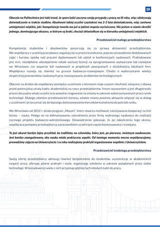 59
Obecnie na Politechnice jest taki trend, że sporo ludzi zaczyna swoją przygodę z pracą na III roku, więc zdobywają
doświadczenie w trakcie studiów. Absolwent takiej uczelni częstokroć ma 2-3 lata doświadczenia, więc zarówno
umiejętności miękkie, jak i kompetencje twarde ma już w jakimś stopniu wyćwiczone. Nie jestem w stanie określić
jednego, dominującego obszaru, w którym są braki, chociaż skłaniałbym się w kierunku umiejętności miękkich.
Przedstawiciel małego przedsiębiorstwa
Kompetencje studentów i absolwentów poszerzają się za sprawą aktywności przedsiębiorstw.
We współpracy z uczelnią pracodawcy angażują się w proces kształcenia, poprzez prowadzenie dedykowanych
zajęć i  kursów, opiekę nad pracami dyplomowymi lub udział w  konferencjach naukowych. Praktykowane
jest m.in. nieodpłatne udostępnienie szkole wyższej licencji na oprogramowanie wytwarzane lub rozwijane
we Wrocławiu czy wsparcie kół naukowych w  projektach powiązanych z  działalnością lokalnych firm.
Współpraca rozwija się również na gruncie badawczo-rozwojowym. Chodzi o wykorzystanie wiedzy
eksperckiej pracowników naukowych przy rozwiązywaniu problemów technologicznych.
Obecnie na drodze do współpracy pomiędzy uczelniami a biznesem staje czasem nieufność związana z obawą
przed potencjalną utratą kadry akademickiej na rzecz przedsiębiorstw. Innym wyzwaniem ą jest długotrwały
proces decyzyjny władz uczelni oraz powolne reagowanie na zmiany w zakresie wykorzystywanych przez rynek
technologii. Dlatego zdaniem przedstawicieli biznesu, władze miasta powinny aktywnie włączać się w dialog
z uczelniami i przyczyniać się do lepszego dostosowywania kierunków kształcenia do potrzeb rynku.
We Wrocławiu od 2012 r. działa program „Mozart”, który stwarza możliwość zainicjowania kooperacji na linii
biznes – nauka. Polega on na dofinansowaniu zatrudnienia przez firmę wybranego naukowca do realizacji
rocznego projektu badawczo-wdrożeniowego. Doświadczenie pokazuje, że po zakończeniu tego okresu,
współpraca pomiędzy przedsiębiorcą a pracownikiem uczelni jest często kontynuowana i rozwijana.
To jest akurat bardzo fajny przykład, bo trafiliśmy na człowieka, który jest, po pierwsze, świetnym naukowcem.
Jest bardzo zaangażowany, aby nauka miała praktyczny aspekt. Od tamtego momentu mocno współpracujemy,
prowadzimy zajęcia na Uniwersytecie i co roku realizujemy praktyki organizowane wspólnie z Uniwersytetem.
Przedstawiciel średniego przedsiębiorstwa
Swoją ofertę przedsiębiorcy adresują również bezpośrednio do studentów, uczestnicząc w  akademickich
targach pracy, oferując płatne praktyki i  staże, organizując szkolenia w  zakresie pożądanych przez siebie
technologii. W konsekwencji wielu z nich przyjmuje później tych młodych ludzi do pracy.
 