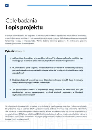 6
Głównym celem badania jest dogłębna charakterystyka wrocławskiego sektora nowoczesnych technologii,
z uwzględnieniem profilu branży i kierunków jej rozwoju, mająca na celu zdefiniowanie obszarów największej
koncentracji wiedzy i  innowacyjności. Wyniki badania stanowią podstawę do podniesienia poziomu
innowacyjności rynku IT we Wrocławiu.
1.	 Jak kształtuje się struktura wrocławskiego sektora IT w zakresie wielkości przedsiębiorstw,
dominującego charakteru ich działalności, kapitału oraz modelu funkcjonowania?
2.	 W jakim stopniu rynek zaspokaja potrzeby kadrowe wrocławskich firm IT oraz jakie cechy
pracowników są istotne z punktu widzenia pracodawców, różniących się od siebie koncepcją
rozwoju firmy?
3.	 Na jakich obszarach koncentrują swoje działania wrocławskie firmy IT, dążąc do rozwoju,
oraz jakie wykorzystują w tym celu technologie?
4.	 Jak przedsiębiorcy sektora IT argumentują swoją obecność we Wrocławiu oraz jak
przedstawiają poziom zaawansowania przyjętej strategii, współpracy z  klientami
czy finansowania inwestycji?
W celu dotarcia do odpowiedzi na zadane pytania, badanie zrealizowano w oparciu o złożoną metodologię.
Na przełomie maja i  czerwca 2019 r. przeprowadzono badanie ilościowe oraz jakościowe wśród firm,
zlokalizowanych na terenie aglomeracji wrocławskiej. W celu pozyskania użytecznych danych, wykorzystano
metodę ilościową (CAWI) oraz jakościową (IDI). Udział w badaniu wzięły firmy, świadczące usługi informatyczne
dla biznesu, zajmujące się tworzeniem i rozwojem oprogramowania oraz dostarczeniem rozwiązań/produktów
innowacyjnych bazujących na IT.
Pytania badawcze
Cele badania
i opis projektu
 