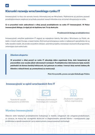 60
Kierunki rozwoju wrocławskiego rynku IT
Innowacyjność to klucz do wzrostu branży informatycznej we Wrocławiu. Podniesienie jej poziomu pozwoli
przedsiębiorstwom zwiększyć przychody, pozyskać nowych klientów oraz utrzymać silną pozycję na rynku.
Co w  przyszłości może zadecydować o  silnej pozycji przedsiębiorstw na rynku IT? Innowacyjność. W  Polsce
innowacyjność dlatego, że nigdy już nie będziemy tani. To się skończyło.
Przedstawiciel dużego przedsiębiorstwa
Innowacyjność umożliwi podmiotom IT sięgnąć po największe talenty. Nie tylko z Wrocławia czy Polski, ale
także z innych części Europy, a nawet świata. Dziś kartą przetargową w walce o najlepszych specjalistów nie są
tylko wysokie stawki, ale przede wszystkim ciekawe, autorskie projekty, stanowiące wyzwanie dla programisty,
zmieniające życie wielu ludzi.
Innowacyjność w opinii wrocławskich ﬁrm IT
Nowatorski sposób
rozwiązywania problemów
Tworzenie przełomowych
technologicznie rozwiązań
Zbudowanie wyjątkowej
kultury organizacyjnej
Zdaniem eksperta:
W  przyszłości o  silnej pozycji na rynku IT zdecydują dobra organizacja firmy, duże kompetencje jej
pracowników oraz wysoka jakość oferowanych rozwiązań. Przedsiębiorstwa informatyczne będą musiały
podchodzić do biznesu bardziej holistycznie, być gotowym na zmiany i tworzyć dużą wartość dodaną dla
klientów z różnych branż, np. przemysłowej czy motoryzacji.
Piotr Krzysztofik, prezes zarządu GlobalLogic Polska
Wymiary innowacyjności
Obecnie wiele lokalnych przedsiębiorstw funkcjonuje w modelu usługowym lub usługowo-produktowym,
co oznacza, że muszą być szczególnie skuteczne w diagnozowaniu potrzeb klienta i rozwiązywaniu jego
problemów w sposób nowatorski i przy wykorzystaniu zaawansowanych technologii.
 