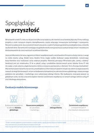 65
Spoglądając
w przyszłość
WrocławskirynekITz rokunarokjestnietylkocorazwiększy,alerównieżcorazbardziejdojrzały.Firmyrealizują
projekty o stale rosnącym stopniu skomplikowania, często włączając innowacyjne technologie i rozwiązania.
Nie jest to zaskoczenie, bo w ostatnich latach otoczenie, w jakim funkcjonują lokalne przedsiębiorstwa, zmieniło
siędiametralnie.Dynamicznierozwijającasięglobalnakonkurencjawymuszaszybszetempozmiani niezwłoczne
dostosowywanie do coraz wyższych oczekiwań klientów.
Jeszcze kilkanaście lat temu zagraniczni klienci współpracowali z wrocławskimi firmami w dużej mierze z uwagi
na niskie koszty usług. Dzięki temu lokalne firmy mogły szybko skalować swoją działalność, rozszerzając
bazę klientów oraz realizować coraz większe projekty. Niemniej percepcja Wrocławia jako „taniej, a dobrej”
lokalizacji jest już nieaktualna. O  ile w  jakość usług i  produktów dostarczanych przez lokalne firmy IT nikt
nie wątpi, o tyle zatarciu uległa korzystna różnica cenowa w porównaniu z ofertami firm z Europy Zachodniej9
.
Aby kontynuować dynamiczny wzrost, przedsiębiorcy informatyczni powinni skupić się zatem na wypracowaniu
nowych strategii biznesowych, w tym na budowaniu kompetencji w zakresie biznesu globalnego, nowoczesnego
podejścia do sprzedaży i  marketingu oraz całościowej obsługi klienta. Dla budowania znaczącej pozycji na
globalnym rynku nie bez znaczenia będzie również zacieśnianie współpracy w ramach samego sektora usług IT
oraz lokalnego ekosystemu.
9
Źródło: wywiady pogłębione, przeprowadzone w ramach raportu; raporty płacowe Antal oraz Sedlak & Sedlak
http://www.qbusiness.pl/uploads/Raporty/antalplace12019.pdf
https://wynagrodzenia.pl/raport-placowy/raport-placowy-sedlak-amp-sedlak-dla-branzy-it-2019
Budowanie kompetencji
w zakresie biznesu
globalnego
Nowoczesne podejście
do sprzedaży
i marketingu
Całościowa
obsługa klienta
Zacieśnianie współpracy
z innnymi ﬁrmami IT
oraz lokalnym ekosystemem
Ewaluacja modelu biznesowego
 