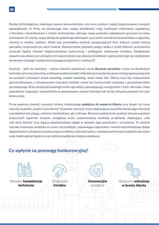 66
Postęp technologiczny, niwelujący bariery komunikacyjne, czy coraz szybszy i lepiej zorganizowany transport
spowodowały, że firmy od pierwszego dnia swojej działalności mają możliwość efektywnej współpracy
z klientami i kontrahentami z innych kontynentów, oferując swoje produkty największym graczom na rynku
światowym. Co więcej, mając dostęp do globalnego talent pool, są w stanie zatrudniać pracowników z zagranicy,
również w  modelu zdalnym. Wiele jest przykładów świetnie prosperujących firm, których zespół tworzą
specjaliści rozproszeni po całym świecie. Równocześnie, globalny zasięg i walka o rynek (klienta i pracownika)
oznaczać będzie również międzynarodową konkurencję i  podleganie światowym trendom. Świadomość
nowych warunków oraz umiejętne ich wykorzystanie we własnej działalności operacyjnej staje się niezbędnym
elementem strategii i modelu biznesowego każdej firmy z sektora IT.
Ewolucji – jeśli nie rewolucji – można również spodziewać się w obszarze sprzedaży. Czasu na domknięcie
kontraktujestznaczniemniej,a interpersonalnykontaktz klientemjestwypieranyprzezrelacjęopartąwyłącznie
na  kanałach cyfrowych (email marketing, content marketing, social media itd.). Oferta musi być maksymalnie
spersonalizowana, a sfinansowanie transakcji możliwe nawet bez konieczności rozmowy z przedstawicielem
sprzedającego. Brak wyspecjalizowanego działu sprzedaży, posiadającego umiejętności z tych zakresów, może
powodować stagnację i spowolnienie w pozyskiwaniu nowych klientów lub utratę dotychczasowych na rzecz
konkurencji.
Firmy powinny również rozważyć zmianę tradycyjnego podejścia do wsparcia klienta oraz skupić się coraz
mocniej na pełnej „ścieżce życia klienta“ (Customer Journey), to jest obejmującej wszystkie kanały jego interakcji
z produktem lub usługą, zarówno standardowe, jak i cyfrowe. Również podejście do analityki danych w postaci
statycznych raportów zostanie zastąpione przez zaawansowaną analitykę on-demand, obejmującą „cały
cykl życia klienta” oraz dającą natychmiastowy wgląd w  sposoby jego pozyskania i  utrzymania. To właśnie
szeroko rozwinięta analityka w czasie rzeczywistym, zapewniająca optymalny i niemal natychmiastowy dobór
odpowiednich cyfrowych kanałów wsparcia klienta, może dać jedne z największych korzyści każdej firmie, która
swój model opierać będzie na sprzedaży/współpracy międzynarodowej.
Co wpłynie na przewagę konkurencyjną?
Wysokie kompetencje
techniczne
Znajomość
trendów
Innowacyjne
podejście
Skuteczne wdrożenia
w branży klienta
 