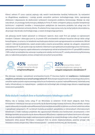 67
Klienci sektora IT coraz częściej pojmują rolę swoich kontrahentów bardziej holistycznie. Są nastawieni
na długofalową współpracę i  szukają przede wszystkim partnera technologicznego, który zaproponuje
efektywne i  dopasowane do okoliczności rynkowych rozwiązanie problemu biznesowego. Wydaje się więc
naturalnym, że przewagę konkurencyjną zdobędą te firmy IT, które umiejętnie połączą wysokie kompetencje
techniczne i  znajomość trendów z  innowacyjnym podejściem do tworzenia produktu lub usługi oraz ich
skutecznym wdrożeniem w branży klienta. Te właśnie firmy mają szansę na to, by nie być jedynie zleceniobiorcą,
ale przyjąć rolę doradcy technologicznego, a nawet strategicznego partnera.
Jak pokazują wyniki badań opisanych w  niniejszym raporcie, duża część firm już podąża za najnowszymi
trendami. Ciekawe i obiecujące jest to, że prawie 45% wrocławskich software house’ów oferuje także usługi
konsultingowe, co oznacza, że świadomie wychodzą poza dostarczanie oprogramowania na zamówienie. Wśród
małych i mikroprzedsiębiorstw, nawet prawie jedna czwarta pracowników zajmuje się usługami, związanymi
z doradztwem IT. To, jak ważne staje się myślenie o klientach w perspektywie prowadzonego przez nich biznesu,
pokazują również prognozy zapotrzebowania na kompetencje wśród wrocławskich firm IT: ponad 80% średnich
i 50% małych przedsiębiorstw wskazuje na połączenie wiedzy technicznej IT z wiedzą ekonomiczną/biznesową
jako na najbardziej pożądany zestaw umiejętności przyszłych pracowników.
Dla dalszego rozwoju i specjalizacji wrocławskiej branży IT kluczowa będzie też współpraca z instytucjami
miejskimi,uczelniamiorazw ramachsamegosektoraIT.Bliskakooperacjajednostekwrocławskiegoekosystemu
umożliwi wykorzystanie wypracowanego dotychczas fundamentu w postaci wykwalifikowanej i doświadczonej
kadry, infrastruktury i co najważniejsze – podejścia do technologii jako strategicznego obszaru napędzającego
nowoczesne gospodarki.
45% wrocławskich
e’ów oferuje
usługi k
25%pracowników małych
i mikroprzedsiębiorstw zajmuje się
usługami związanymi z doradztwem IT
Rola dużych i małych firm w kształtowaniu lokalnego rynku IT
Ważną rolę w  rozwoju rynku usług IT we Wrocławiu w  ostatnich 15-20 latach odegrały duże firmy.
Ich działania i inwestycje znacząco przyczyniły się do dynamicznego rozwoju tej branży. Dla przykładu, rosnące
zapotrzebowanienawysokowykwalifikowanychpracownikówpozwoliłouczelniomuruchomićwielekierunków
i specjalizacji związanych z IT, na których kształcą przyszłych specjalistów w różnorodnych informatycznych
dziedzinach. Z kolei realizacja projektów dla zagranicznych klientów oraz konieczność utrzymywania z nimi
bliskiego kontaktu przyczyniła się do skomunikowania Wrocławia z największymi hubami lotniczymi w Europie.
Aby duże przedsiębiorstwa mogły nadal pozytywnie wpływać na rozwój lokalnego rynku usług IT oraz wspierać
budowanie silnej pozycji Wrocławia i  tutejszych firm na arenie międzynarodowej, powinny przyjąć rolę
inkubatora wiedzy eksperckiej i lidera innowacyjności – zarówno technicznej, jak i biznesowej.
 