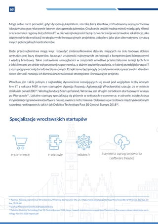 68
Mogą sobie na to pozwolić, gdyż dysponują kapitałem, szeroką bazą klientów, rozbudowaną siecią partnerów
i dostawców oraz relatywnie łatwym dostępem do talentów. O sukcesie będzie można mówić wtedy, gdy klienci
oraz centrale i regiony dużych firm IT, w pierwszej kolejności będą rozważać swoje wrocławskie lokalizacje jako
odpowiednie do realizacji strategicznychi innowacyjnych projektów, a dopiero jako plan alternatywny oznaczą
innych potencjalnych kontrahentów.
Duże przedsiębiorstwa mogą więc rozważyć zintensyfikowanie działań, mających na celu budowę dobrze
wykształconej bazy ekspertów, łączących znajomość najnowszych technologii z kompetencjami biznesowymi
i  wiedzą branżową. Takie zestawienie umiejętności w  zespołach umożliwi przekształcenie relacji tych firm
z ich klientami ze stricte wykonawczej na partnerską, o dużym poziomie zaufania, w której przedsiębiorstwa IT
zacznąodgrywaćrolędoradcówbiznesowych.Dziękitemubędąmogłyproaktywniewskazywaćswoimklientom
nowe kierunki rozwoju ich biznesu oraz realizować strategiczne i innowacyjne projekty.
Wrocław jest także jednym z najbardziej dynamicznie rozwijających się miast pod względem liczby nowych
firm IT z  sektora MŚP, w tym startupów. Agencja Rozwoju Aglomeracji Wrocławskiej szacuje, że w  mieście
działa ich ponad 20010
. Według fundacji Startup Poland, Wrocław jest drugim ośrodkiem startupowym w kraju
po Warszawie11
. Lokalne startupy specjalizują się głównie w sektorach e-commerce, e-zdrowie, edutech oraz
inżynieriioprogramowania(softwarehouse),a wielez nichz rokunaroklokujesięw czołówcemiędzynarodowych
raportów rankingowych, takich jak Deloitte Technology Fast 50 Central Europe 201812
.
10
Agencja Rozwoju Aglomeracji Wrocławskiej, Wrocław. Startup your life, s.5., https://www.wroclaw.pl/startupy/files/news/8873/Wroclaw_Startup_on-
line_2018.pdf
11
Startup Poland:www.home.startuppoland.org
12
Deloitte, Deloitte Technology Fast 50 Central Europe 2018, https://www2.deloitte.com/content/dam/Deloitte/ce/Documents/about-deloitte/ce-tech-
nology-fast-50-2018-report.pdf
e-commerce e-zdrowie edutech inzynieria oprogramowania
(software house)
Specjalizacje wrocławskich startupów
 